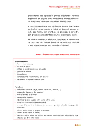 Alunos cegos e com baixa visão
OOrriieennttaaççõõeess ccuurrrriiccuullaarreess
81
procedimentos para aquisição de práticas, executando e repetindo
experiências em conjunto com o professor que deverá supervisioná-
las assegurando, assim, que tudo decorra com segurança.
A metodologia utilizada para o início das técnicas de AVD deve
ser flexível, nunca imposta, e poderá ser desenvolvida, por um
lado, pela família, com orientação do professor, e por outro,
pelo professor, aproveitando os recursos existentes na escola.
As áreas de intervenção são várias, adequadas às necessidades
de cada criança ou jovem e devem ser hierarquizadas conforme
o grau de dificuldade da sua realização (cf. caixa 1).
Caixa 1 – Áreas de intervenção e competências a desenvolver
Higiene Pessoal:
lavar e secar o rosto;
escovar os dentes;
utilizar os sanitários de modo adequado;
pentear os cabelos;
tomar banho;
cortar as unhas regularmente, com auxílio;
reconhecer as roupas que estão sujas.
…
Vestuário:
despir-se e vestir-se (calças, t-shirt, sweat shirt, camisas, …)
desapertar atacadores dos sapatos;
tirar os sapatos e as meias;
calçar meias e sapatos;
identificar os seus sapatos entre vários outros pares;
saber utilizar os atacadores dos sapatos;
manejar diversos tipos de botões (em tamanhos grandes) utilizados nas peças do
vestuário;
abrir e fechar fechos de casacos ou vestidos;
abrir e fechar fivelas de cintos;
retirar e colocar blusas que entrem pelo decote, reconhecendo a parte de trás pela
etiqueta que deve estar presa;
 