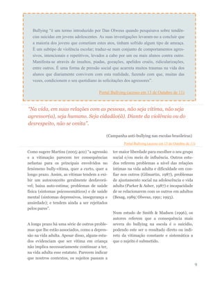 “Na vida, em suas relações com as pessoas, não seja vítima, não seja
agressor(a), seja humano. Seja cidadão(ã). Diante da violência ou do
desrespeito, não se omita”.
(Campanha anti-bullying nas escolas brasileiras)
Portal Bullying (acesso em 13 de Outubro de 11)
Como sugere Martins (2005:402) “a agressão
e a vitimação parecem ter consequências
nefastas para os principais envolvidos no
fenómeno bully-vítima, quer a curto, quer a
longo prazo. Assim, as vítimas tendem a exi-
bir um autoconceito geralmente desfavorá-
vel; baixa auto-estima; problemas de saúde
física (sintomas psicossomáticos) e de saúde
mental (sintomas depressivos, insegurança e
ansiedade); e tendem ainda a ser rejeitados
pelos pares”.
A longo prazo há uma série de outros proble-
mas que lhe estão associados, como a depres-
são na vida adulta. Apesar disso, alguns estu-
dos evidenciam que ser vítima em criança
não implica necessariamente continuar a ter,
na vida adulta esse estatuto. Parecem indicar
que noutros contextos, os sujeitos passam a
ter maior liberdade para escolher o seu grupo
social e/ou meio de influência. Outros estu-
dos referem problemas a nível das relações
íntimas na vida adulta e dificuldade em con-
fiar nos outros (Gilmartin, 1987), problemas
de ajustamento social na adolescência e vida
adulta (Parker & Asher, 1987) e incapacidade
de se relacionarem com os outros em adultos
(Besag, 1989; Olweus, 1991; 1993).
Num estudo de Smith & Madsen (1996), os
autores referem que a consequência mais
severa do bullying na escola é o suicídio,
podendo este ser o resultado direto ou indi-
reto da vitimação constante e sistemática a
que o sujeito é submetido.
9
Bullying “é um termo introduzido por Dan Olweus quando pesquisava sobre tendên-
cias suicidas em jovens adolescentes. As suas investigações levaram-no a concluir que
a maioria dos jovens que cometiam estes atos, tinham sofrido algum tipo de ameaça.
É um subtipo de violência escolar; traduz-se num conjunto de comportamentos agres-
sivos, intencionais e repetitivos, levados a cabo por um ou mais alunos contra outro.
Manifesta-se através de insultos, piadas, gozações, apelidos cruéis, ridicularizações,
entre outros. É uma forma de pressão social que acarreta muitos traumas na vida dos
alunos que diariamente convivem com esta realidade, fazendo com que, muitas das
vezes, condicionem o seu quotidiano às solicitações dos agressores”.
Portal Bullying (acesso em 13 de Outubro de 11)
 