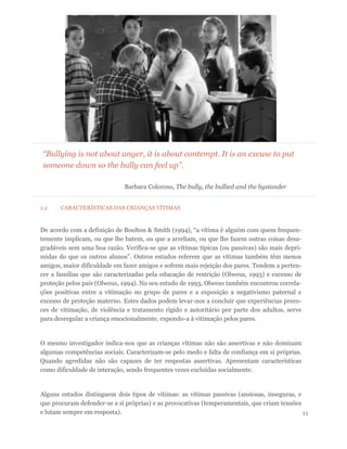 1.2 CARACTERÍSTICAS DAS CRIANÇAS VÍTIMAS
De acordo com a definição de Boulton & Smith (1994), “a vítima é alguém com quem frequen-
temente implicam, ou que lhe batem, ou que a arreliam, ou que lhe fazem outras coisas desa-
gradáveis sem uma boa razão. Verifica-se que as vítimas típicas (ou passivas) são mais depri-
midas do que os outros alunos”. Outros estudos referem que as vítimas também têm menos
amigos, maior dificuldade em fazer amigos e sofrem mais rejeição dos pares. Tendem a perten-
cer a famílias que são caracterizadas pela educação de restrição (Olweus, 1993) e excesso de
proteção pelos pais (Olweus, 1994). No seu estudo de 1993, Olweus também encontrou correla-
ções positivas entre a vitimação no grupo de pares e a exposição a negativismo paternal e
excesso de proteção materno. Estes dados podem levar-nos a concluir que experiências preco-
ces de vitimação, de violência e tratamento rígido e autoritário por parte dos adultos, serve
para desregular a criança emocionalmente, expondo-a à vitimação pelos pares.
O mesmo investigador indica-nos que as crianças vítimas não são assertivas e não dominam
algumas competências sociais. Caracterizam-se pelo medo e falta de confiança em si próprias.
Quando agredidas não são capazes de ter respostas assertivas. Apresentam características
como dificuldade de interação, sendo frequentes vezes excluídas socialmente.
Alguns estudos distinguem dois tipos de vítimas: as vítimas passivas (ansiosas, inseguras, e
que procuram defender-se a si próprias) e as provocativas (temperamentais, que criam tensões
e lutam sempre em resposta). 11
“Bullying is not about anger, it is about contempt. It is an excuse to put
someone down so the bully can feel up”.
Barbara Coloroso, The bully, the bullied and the bystander
 