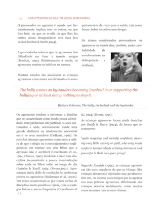 The bully counts on bystanders becoming involved in or supporting the
bullying or at least doing nothing to stop it.
Barbara Coloroso, The bully, the bullied and the bystander
Os agressores tendem a pertencer a famílias
que se caracterizam como tendo pouca afetivi-
dade, com problemas em partilhar os seus sen-
timentos e onde, normalmente, existe uma
grande distância ou afastamento emocional
entre os seus membros (DeHaan, 1997). Os
pais das crianças agressoras usam mais a críti-
ca do que o elogio ou o encorajamento e negli-
genciam em ensinar aos seus filhos que a
agressão não é aceitável (Greenbaum et al.,
1994; Olweus, 1991), tendendo a usar uma dis-
ciplina inconsistente e pouca monitorização
sobre onde os filhos estão ao longo do dia
(Batsche & Knoff, 1994; Olweus,1991). Apre-
sentam ainda skills de resolução de problemas
pobres ou agressivos (Suderman et al., 2000).
Por vezes caracterizam-se por terem estilos de
disciplina muito punitiva e rígida, com os casti-
gos físicos a serem frequentes (Greenbaum et
al., 1994; Olweus, 1991).
As crianças agressoras foram ainda descritas
por Smith & Sharp (1994), da forma que se
transcreve:
“quite outgoing and socially confident, show-
ing very little anxiety or guilt, who very much
conform to their ideals as being dominant and
powerful in their own peer group”.
Segundo Almeida (1995), as crianças agresso-
ras são mais populares do que as vítimas. São
crianças ativamente rejeitadas mas geralmente
têm um, ou mesmo mais amigos que as apoiam
nas suas práticas agressivas, dificilmente são
crianças isoladas socialmente, como muitas
vezes acontece com as suas vítimas.
O provocador ou agressor é aquele que fre-
quentemente implica com os outros, ou que
lhes bate, ou que os arrelia ou que lhes faz
outras coisas desagradáveis sem uma boa
razão (Boulton & Smith,1994).
Alguns estudos referem que os agressores têm
dificuldade em fazer e manter amigos
(Boulton, 1999). Relativamente à escola, os
agressores sentem-se infelizes na mesma.
Noutros estudos são associadas as crianças
agressoras a um maior envolvimento em com-
portamentos de risco para a saúde, tais como
fumar, beber álcool ou usar drogas.
Os alunos considerados provocadores ou
agressores na escola têm, também, maior pro-
babilidade de
envolverem-se na
delinquência e
violência.
12
1.3. CARACTERÍSTICAS DAS CRIANÇAS AGRESSORAS
 