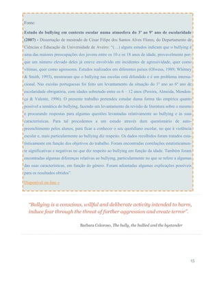 “Bullying is a conscious, willful and deliberate activity intended to harm,
induce fear through the threat of further aggression and create terror”.
Barbara Coloroso, The bully, the bullied and the bystander
15
Fonte:
Estudo do bullying em contexto escolar numa atmosfera do 3º ao 9º ano de escolaridade
(2007) - Dissertação de mestrado de César Filipe dos Santos Alves Flores, do Departamento de
Ciências e Educação da Universidade de Aveiro: “(…) alguns estudos indicam que o bullying é
uma das maiores preocupações dos jovens entre os 10 e os 18 anos de idade, provavelmente por-
que um número elevado deles já esteve envolvido em incidentes de agressividade, quer como
vítimas, quer como agressores. Estudos realizados em diferentes países (Olweus, 1989; Whitney
& Smith, 1993), mostraram que o bullying nas escolas está difundido e é um problema interna-
cional. Nas escolas portuguesas foi feito um levantamento da situação do 1º ano ao 6º ano de
escolaridade obrigatória, com idades sobretudo entre os 6 – 12 anos (Pereira, Almeida, Mendon-
ça & Valente, 1996). O presente trabalho pretendeu estudar duma forma tão empírica quanto
possível a temática do bullying, fazendo um levantamento da revisão de literatura sobre o mesmo
e procurando respostas para algumas questões levantadas relativamente ao bullying e às suas
características. Para tal procedemos a um estudo através dum questionário de auto-
preenchimento pelos alunos, para ficar a conhecer o seu quotidiano escolar, no que à violência
escolar e, mais particularmente ao bullying diz respeito. Os dados recolhidos foram tratados esta-
tisticamente em função dos objetivos do trabalho. Foram encontradas correlações estatisticamen-
te significativas e negativas no que diz respeito ao bullying em função da idade. Também foram
encontradas algumas diferenças relativas ao bullying, particularmente no que se refere a algumas
das suas características, em função do género. Foram adiantadas algumas explicações possíveis
para os resultados obtidos”.
Disponível on-line »
 