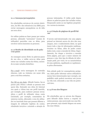 19
2.1 TIPOS DE CYBERBULLYING
2.1.1 Ameaças/perseguições
Os cyberbullies servem-se do correio eletró-
nico, do IM e dos telemóveis (via SMS) para
enviar mensagens ameaçadoras ou de ódio
aos seus alvos.
Os rufiões podem-se fazer passar por outras
pessoas, adotando “usernames” (nomes de
utilizador) parecidos com os delas, para
envolver outros inocentes no processo.
2.1.2 Roubo de identidade ou de pala-
vras-passe
Ao conseguir acesso ilícito às palavras-passe
do seu alvo, o rufião serve-se delas para
entrar nas variadas contas da vítima, causan-
do os mais variados distúrbios:
Por e-mail: envia mensagens de conteúdo
obsceno, rude ou violentos em nome dela
para a sua lista contactos;
Por IM ou em chats: difunde boatos, faz-se
passar pela vítima e ofende as pessoas com
quem fala. Entrando nos sítios de Internet
nos quais a vítima tem um perfil inserido,
por exemplo, para conhecer pessoas novas:
altera o perfil de utilizador dessa conta
(incluindo, por exemplo, comentários de
natureza racista, alterando o sexo do utiliza-
dor ou inserindo itens que possam difamar a
imagem do utilizador legítimo da conta),
ofendendo terceiros e atraindo a atenção de
pessoas indesejadas. O rufião pode depois
alterar as palavras-passe das variadas contas,
bloqueando assim ao seu legítimo proprietá-
rio o acesso às mesmas.
2.1.3 Criação de páginas de perfil fal-
sas
O jovem mal-intencionado cria uma página
pessoal na Internet acerca do alvo dos seus
ataques, sem o conhecimento deste, na qual
insere todo o tipo de informações maldosas,
trocistas ou falsas, além de poder conter
dados reais, como a morada da vítima. Segui-
damente, faz chegar a terceiros a morada
desta página, para que o maior número de
pessoas a veja. Este tipo de difusão de infor-
mação pode, por vezes, ter as características
de uma epidemia, espalhando-se rapidamen-
te pelos cibernautas.
Esta atitude pode ter consequências perigo-
sas, dado poder informar outros utilizadores
menos bem intencionados (por exemplo, um
pedófilo) onde poderá encontrar este jovem
na vida real, colocando a sua vida em poten-
cial risco.
2.1.4 O uso dos blogues
Há cyberbullies que se servem dos blogues
para difundir dados lesivos a respeito de
outras pessoas, seja escrevendo nos seus blo-
gues pessoais, seja criando blogues em nome
das suas vítimas.
 