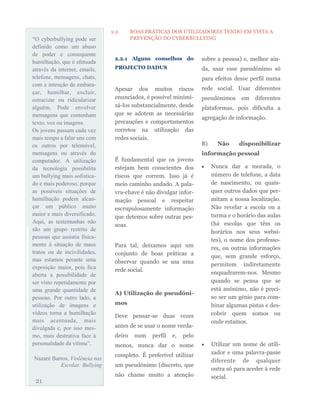 “O cyberbullying pode ser
definido como um abuso
de poder e consequente
humilhação, que é efetuada
através da internet, emails,
telefone, mensagens, chats,
com a intenção de embara-
çar, humilhar, excluir,
ostracizar ou ridicularizar
alguém. Pode envolver
mensagens que contenham
texto, voz ou imagens.
Os jovens passam cada vez
mais tempo a falar uns com
os outros por telemóvel,
mensagens ou através do
computador. A utilização
da tecnologia possibilita
um bullying mais sofistica-
do e mais poderoso, porque
as possíveis situações de
humilhação podem alcan-
çar um público muito
maior e mais diversificado.
Aqui, as testemunhas não
são um grupo restrito de
pessoas que assistiu fisica-
mente à situação de maus
tratos ou de incivilidades,
mas estamos perante uma
exposição maior, pois fica
aberta a possibilidade de
ser visto repetidamente por
uma grande quantidade de
pessoas. Por outro lado, a
utilização de imagens e
vídeos torna a humilhação
mais acentuada, mais
divulgada e, por isso mes-
mo, mais destrutiva face à
personalidade da vítima”.
Nazaré Barros, Violência nas
Escolas: Bullying
2.2.1 Alguns conselhos do
PROJECTO DADUS
Apesar dos muitos riscos
enunciados, é possível minimi-
zá-los substancialmente, desde
que se adotem as necessárias
precauções e comportamentos
corretos na utilização das
redes sociais.
É fundamental que os jovens
estejam bem conscientes dos
riscos que correm. Isso já é
meio caminho andado. A pala-
vra-chave é não divulgar infor-
mação pessoal e respeitar
escrupulosamente informação
que detemos sobre outras pes-
soas.
Para tal, deixamos aqui um
conjunto de boas práticas a
observar quando se usa uma
rede social.
A) Utilização de pseudóni-
mos
Deve pensar-se duas vezes
antes de se usar o nome verda-
deiro num perfil e, pelo
menos, nunca dar o nome
completo. É preferível utilizar
um pseudónimo (discreto, que
não chame muito a atenção
sobre a pessoa) e, melhor ain-
da, usar esse pseudónimo só
para efeitos desse perfil numa
rede social. Usar diferentes
pseudónimos em diferentes
plataformas, pois dificulta a
agregação de informação.
B) Não disponibilizar
informação pessoal
 Nunca dar a morada, o
número de telefone, a data
de nascimento, ou quais-
quer outros dados que per-
mitam a nossa localização.
Não revelar a escola ou a
turma e o horário das aulas
(há escolas que têm os
horários nos seus websi-
tes), o nome dos professo-
res, ou outras informações
que, sem grande esforço,
permitem indiretamente
enquadrarem-nos. Mesmo
quando se pensa que se
está anónimo, não é preci-
so ser um génio para com-
binar algumas pistas e des-
cobrir quem somos ou
onde estamos.
 Utilizar um nome de utili-
zador e uma palavra-passe
diferente de qualquer
outra só para aceder à rede
social.
21
2.2 BOAS PRÁTICAS DOS UTILIZADORES TENDO EM VISTA A
PREVENÇÃO DO CYBERBULLYING
 