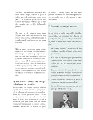  Escolher criteriosamente quem se adi-
ciona como amigo, abrindo a porta a
tudo o que está relacionado com o nosso
perfil. Os índices de popularidade pelo
número de “amigos” virtuais que se tem
são engodos para recolher informação
pessoal.
 Do lado de lá, também pode estar
alguém com identidade disfarçada, que
diz ser uma pessoa, sendo afinal outra. E
uma fotografia continua a não ser prova
bastante.
 Não se deve reconhecer como amigo
quem não se conhece verdadeiramente.
Mesmo quando parece que aquela pes-
soa tem tudo a ver connosco e nos com-
preende, confidenciar-lhe aspetos priva-
dos da nossa vida é correr um risco mui-
to elevado. Muitas vezes, as supostas afi-
nidades que parecem estabelecer-se (os
mesmos gostos musicais, cinematográfi-
cos ou de hobbies) não são mais do que
investidas de estranhos mal intenciona-
dos.
E) Ter atenção quando um “amigo”
virtual quer um encontro
Se acontecer um desses “amigos” virtuais
sugerir um encontro pessoal (o que pressu-
põe já saber aproximadamente em que loca-
lidade se vive ou pretender saber), nunca
comparecer a esse encontro sozinho(a).
Antes de mais, deve informar-se os pais e
conversar com eles sobre isso. Se decidir
comparecer no encontro, ir sempre acompa-
nhado(a), pelo menos por amigos em quem
se confia. O encontro deve ser num local
público, durante o dia, e deve sempre dizer-
se a um adulto onde se vai e quando se espe-
ra regressar.
F) Como agir em caso de ameaças
Se um jovem se sentir perseguido, humilha-
do, ofendido ou ameaçado por alguém ou
por alguma coisa que se tenha passado onli-
ne, enfim se estiver a ser vítima de cyberbull-
ying:
 Reportar a situação a um adulto da sua
confiança e insistir até que o adulto tome
providências;
 Não abrir ou ler mensagens provenientes
de cyberbullies, mas não as apagar, pois
podem vir a ser necessárias para tomar
medidas;
 Expor a situação à escola (professores,
diretor de turma, conselho executivo) se
o caso estiver relacionado com a escola;
 Nunca concordar encontrar-se com a
pessoa que apenas conheceu online;
 Se for fisicamente ameaçado, pedir aos
pais que informem a polícia.
 