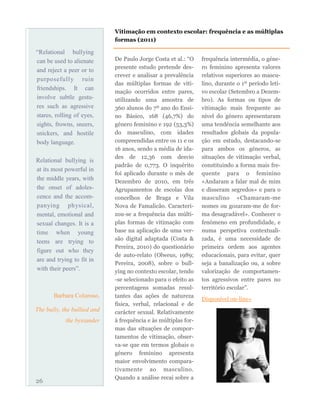 De Paulo Jorge Costa et al.: “O
presente estudo pretende des-
crever e analisar a prevalência
das múltiplas formas de viti-
mação ocorridos entre pares,
utilizando uma amostra de
360 alunos do 7º ano do Ensi-
no Básico, 168 (46,7%) do
género feminino e 192 (53,3%)
do masculino, com idades
compreendidas entre os 11 e os
16 anos, sendo a média de ida-
des de 12,36 com desvio
padrão de 0,773. O inquérito
foi aplicado durante o mês de
Dezembro de 2010, em três
Agrupamentos de escolas dos
concelhos de Braga e Vila
Nova de Famalicão. Caracteri-
zou-se a frequência das múlti-
plas formas de vitimação com
base na aplicação de uma ver-
são digital adaptada (Costa &
Pereira, 2010) do questionário
de auto-relato (Olweus, 1989;
Pereira, 2008), sobre o bull-
ying no contexto escolar, tendo
-se selecionado para o efeito as
percentagens somadas resul-
tantes das ações de natureza
física, verbal, relacional e de
carácter sexual. Relativamente
à frequência e às múltiplas for-
mas das situações de compor-
tamentos de vitimação, obser-
va-se que em termos globais o
género feminino apresenta
maior envolvimento compara-
tivamente ao masculino.
Quando a análise recai sobre a
frequência intermédia, o géne-
ro feminino apresenta valores
relativos superiores ao mascu-
lino, durante o 1º período leti-
vo escolar (Setembro a Dezem-
bro). As formas ou tipos de
vitimação mais frequente ao
nível do género apresentaram
uma tendência semelhante aos
resultados globais da popula-
ção em estudo, destacando-se
para ambos os géneros, as
situações de vitimação verbal,
constituindo a forma mais fre-
quente para o feminino
«Andaram a falar mal de mim
e disseram segredos» e para o
masculino «Chamaram-me
nomes ou gozaram-me de for-
ma desagradável». Conhecer o
fenómeno em profundidade, e
numa perspetiva contextuali-
zada, é uma necessidade de
primeira ordem aos agentes
educacionais, para evitar, quer
seja a banalização ou, a sobre
valorização de comportamen-
tos agressivos entre pares no
território escolar”.
Disponível on-line»
26
Vitimação em contexto escolar: frequência e as múltiplas
formas (2011)
“Relational bullying
can be used to alienate
and reject a peer or to
purposefully ruin
friendships. It can
involve subtle gestu-
res such as agressive
stares, rolling of eyes,
sights, frowns, sneers,
snickers, and hostile
body language.
Relational bullying is
at its most powerful in
the middle years, with
the onset of adoles-
cence and the accom-
panying physical,
mental, emotional and
sexual changes. It is a
time when young
teens are trying to
figure out who they
are and trying to fit in
with their peers”.
Barbara Coloroso,
The bully, the bullied and
the bystander
 