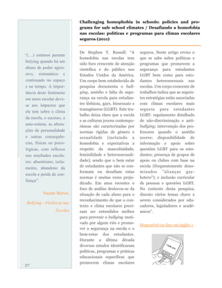 De Stephen T. Russell: “A
homofobia nas escolas tem
sido foco crescente de atenção
científica e do público nos
Estados Unidos da América.
Um corpo bem estabelecido de
pesquisa documenta o bull-
ying, assédio e falta de segu-
rança na escola para estudan-
tes lésbicas, gays, bissexuais e
transgéneros (LGBT). Este tra-
balho deixa claro que a escola
e as culturas jovens contempo-
râneas são caracterizadas por
normas rígidas de género e
sexualidade (incluindo a
homofobia e expectativas a
respeito da masculinidade,
feminilidade e heterossexuali-
dade); sendo que o bem estar
de estudantes que não se con-
formam ou desafiam estas
normas é muitas vezes preju-
dicado. Em anos recentes o
foco de análise deslocou-se da
situação de cada aluno para o
reconhecimento de que o con-
texto e clima escolares preci-
sam ser entendidos melhor
para prevenir o bullying moti-
vado por algum viés e promo-
ver a segurança na escola e o
bem-estar dos estudantes.
Durante a última década
diversos estudos identificaram
políticas, programas e práticas
educacionais específicas que
promovem climas escolares
seguros. Neste artigo reviso o
que se sabe sobre políticas e
programas que promovem a
segurança para estudantes
LGBT bem como para estu-
dantes heterossexuais nas
escolas. Um corpo crescente de
trabalhos indica que as seguin-
tes estratégias estão associadas
com climas escolares mais
seguros para estudantes
LGBT: regulamento detalhado
de não-discriminação e anti-
bullying; intervenção dos pro-
fessores quando o assédio
ocorre; disponibilidade de
informação e apoio sobre
questões LGBT para os estu-
dantes; presença de grupos de
apoio ou clubes com base na
escola (frequentemente deno-
minados "alianças gay-
hetero"); e inclusão curricular
de pessoas e questões LGBT.
No contexto desta pesquisa,
discuto vários temas chave a
serem considerados por edu-
cadores, legisladores e acadé-
micos”.
Disponível on-line em inglês »
27
Challenging homophobia in schools: policies and pro-
grams for safe school climates / Desafiando a homofobia
nas escolas: políticas e programas para climas escolares
seguros (2011)
“(…) estamos perante
bulying quando há um
abuso de poder agres-
sivo, sistemático e
continuado no espaço
e no tempo. A impor-
tância deste fenómeno
em meio escolar deve-
se aos impactos que
ele tem sobre o clima
da escola, o sucesso, a
auto-estima, as altera-
ções de personalidade
e outras consequên-
cias, físicas ou psico-
lógicas, com reflexos
nos resultados escola-
res: absentismo, isola-
mento, abandono da
escola e perda de con-
fiança”.
Nazaré Barros,
Bullying—Violência nas
Escolas
 