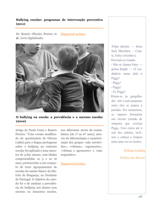 -Falas demais — disse
Jack Merridew. - Cala-
te, Fatty («Gordo»).
Ouviram-se risadas.
- Não se chama Fatty —
gritou Ralph. — O ver-
dadeiro nome dele é
Piggy!
- Piggy!
- Piggy!
- Ei, Piggy!
Riram-se às gargalha-
das. Até o mais pequeno
entre eles se juntou à
paródia. Por momentos,
os rapazes formaram
um círculo cerrado de
simpatia que excluiu
Piggy. Este corou até à
raiz dos cabelos, incli-
nou a cabeça e limpou
mais uma vez os óculos.
William Golding
O Deus das Moscas
28
De Beatriz Oliveira Pereira et
al.. Livro digitalizado.
Disponível on-line»
Bullying escolar: programas de intervenção preventiva
(2011)
O bullying na escola: a prevalência e o sucesso escolar
(2010)
Artigo de Paulo Costa e Beatriz
Pereira: “Uma versão modifica-
da do questionário de Olweus
(1989) para a língua portuguesa
sobre o bullying no contexto
escolar foi aplicada a uma amos-
tra de 3.891 alunos, com idades
compreendidas os 5 e os 16
anos, pertencentes a um conjun-
to de treze Agrupamentos de
escolas do ensino básico do Dis-
trito de Bragança, no Nordeste
de Portugal. O objetivo do estu-
do foi o de analisar a prevalên-
cia do bullying nos alunos com
sucesso ou insucesso escolar,
nos diferentes níveis do ensino
básico (do 1º ao 6º anos), atra-
vés da diferenciação e caracteri-
zação dos grupos «não envolvi-
dos», «vítimas», «agressores»,
«vítimas e agressores» e «não
respondeu».
Disponível on-line»
 