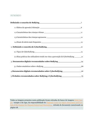 SUMÁRIO
Definindo o conceito de Bullying 3
1.1 Efeitos da agressão/vitimação 8
1.2 Características das crianças vítimas 11
1.3 Características das crianças agressoras 12
1.4 Sinais de alerta mais frequentes 13
2. Definindo o conceito de Cyberbullying 16
2.1 Tipos de Cyberbullying 19
2.2 Boas práticas dos utilizadores tendo em vista a prevenção do Cyberbullying 21
3. Documentos digitais recomendados sobre Bullying 24
3.1 Dados estatísticos sobre o Bullying 66
4.Documentos digitais recomendados sobre Cyberbullying 68
5.Websites recomendados sobre Bullying e Cyberbullying 75
Todas as imagens presentes nesta publicação foram retiradas do banco de imagens Getty Ima-
ges excepto a da capa, da responsabilidade do National Center for Injury Prevention and Con-
trol of the Centers for Disease Control and Prevention, retirada do documento mencionado na
página 28.
 