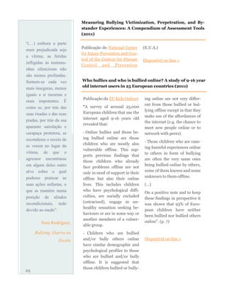 Publicação do National Center
for Injury Prevention and Con-
trol of the Centers for Disease
Control and Prevention
(E.U.A.)
Disponível on-line »
29
Measuring Bullying Victimization, Perpetration, and By-
stander Experiences: A Compendium of Assessment Tools
(2011)
Who bullies and who is bullied online? A study of 9-16 year
old internet users in 25 European countries (2011)
Publicação da EU Kids Online:
“A survey of around 25,000
European children that use the
internet aged 9-16 years old
revealed that:
- Online bullies and those be-
ing bullied online are those
children who are mostly also
vulnerable offline. This sup-
ports previous findings that
those children who already
face problems offline are not
only in need of support in their
offline but also their online
lives. This includes children
who have psychological diffi-
culties, are socially excluded
(ostracised), engage in un-
healthy sensation seeking be-
haviours or are in some way or
another members of a vulner-
able group.
- Children who are bullied
and/or bully others online
have similar demographic and
psychological profiles to those
who are bullied and/or bully
offline. It is suggested that
those children bullied or bully-
ing online are not very differ-
ent from those bullied or bul-
lying offline except in that they
make use of the affordances of
the internet (e.g. the chance to
meet new people online or to
network with peers).
- Those children who are caus-
ing harmful experiences online
to others in form of bullying
are often the very same ones
being bullied online by others,
some of them known and some
unknown to them offline.
(…)
On a positive note and to keep
these findings in perspective it
was shown that 93% of Euro-
pean children have neither
been bullied nor bullied others
online”. (p. 7)
Disponível on-line »
“(…) embora a parte
mais prejudicada seja
a vítima, as feridas
infligidas às testemu-
nhas silenciosas não
são menos profundas.
Sentem-se cada vez
mais inseguras, menos
iguais a si mesmas e
mais impotentes. É
como se, por trás das
suas risadas e das suas
piadas, por trás da sua
aparente satisfação e
carapaça protetora, se
escondesse o receio de
se verem no lugar da
vítima, de que o
agressor encontrasse
em algum deles outro
alvo sobre o qual
pudesse praticar as
suas ações nefastas, o
que as mantém numa
posição de aliados
incondicionais, tudo
devido ao medo”.
Nora Rodríguez,
Bullying, Guerra na
Escola
 
