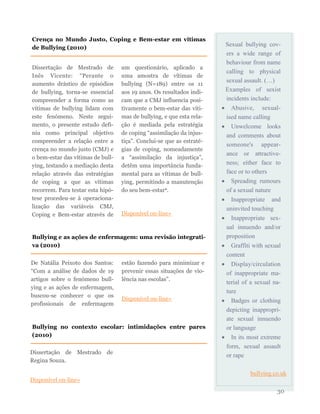 Sexual bullying cov-
ers a wide range of
behaviour from name
calling to physical
sexual assault. (…)
Examples of sexist
incidents include:
 Abusive, sexual-
ised name calling
 Unwelcome looks
and comments about
someone's appear-
ance or attractive-
ness; either face to
face or to others
 Spreading rumours
of a sexual nature
 Inappropriate and
uninvited touching
 Inappropriate sex-
ual innuendo and/or
proposition
 Graffiti with sexual
content
 Display/circulation
of inappropriate ma-
terial of a sexual na-
ture
 Badges or clothing
depicting inappropri-
ate sexual innuendo
or language
 In its most extreme
form, sexual assault
or rape
bullying.co.uk
30
Dissertação de Mestrado de
Inês Vicente: “Perante o
aumento drástico de episódios
de bullying, torna-se essencial
compreender a forma como as
vítimas de bullying lidam com
este fenómeno. Neste segui-
mento, o presente estudo defi-
niu como principal objetivo
compreender a relação entre a
crença no mundo justo (CMJ) e
o bem-estar das vítimas de bull-
ying, testando a mediação desta
relação através das estratégias
de coping a que as vítimas
recorrem. Para testar esta hipó-
tese procedeu-se à operaciona-
lização das variáveis CMJ,
Coping e Bem-estar através de
um questionário, aplicado a
uma amostra de vítimas de
bullying (N=189) entre os 11
aos 19 anos. Os resultados indi-
cam que a CMJ influencia posi-
tivamente o bem-estar das víti-
mas de bullying, e que esta rela-
ção é mediada pela estratégia
de coping “assimilação da injus-
tiça”. Conclui-se que as estraté-
gias de coping, nomeadamente
a “assimilação da injustiça”,
detêm uma importância funda-
mental para as vítimas de bull-
ying, permitindo a manutenção
do seu bem-estar”.
Disponível on-line»
Crença no Mundo Justo, Coping e Bem-estar em vítimas
de Bullying (2010)
Bullying e as ações de enfermagem: uma revisão integrati-
va (2010)
De Natália Peixoto dos Santos:
“Com a análise de dados de 19
artigos sobre o fenómeno bull-
ying e as ações de enfermagem,
buscou-se conhecer o que os
profissionais de enfermagem
estão fazendo para minimizar e
prevenir essas situações de vio-
lência nas escolas”.
Disponível on-line»
Bullying no contexto escolar: intimidações entre pares
(2010)
Dissertação de Mestrado de
Regina Souza.
Disponível on-line»
 