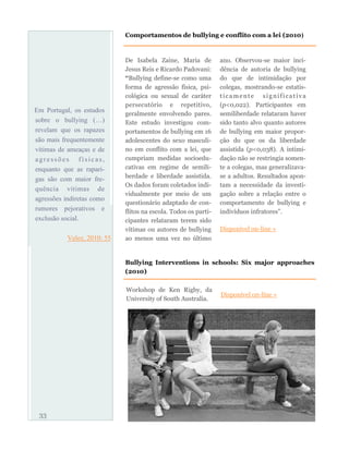 Em Portugal, os estudos
sobre o bullying (…)
revelam que os rapazes
são mais frequentemente
vítimas de ameaças e de
agressões físicas,
enquanto que as rapari-
gas são com maior fre-
quência vítimas de
agressões indiretas como
rumores pejorativos e
exclusão social.
Velez, 2010: 55
De Isabela Zaine, Maria de
Jesus Reis e Ricardo Padovani:
“Bullying define-se como uma
forma de agressão física, psi-
cológica ou sexual de caráter
persecutório e repetitivo,
geralmente envolvendo pares.
Este estudo investigou com-
portamentos de bullying em 16
adolescentes do sexo masculi-
no em conflito com a lei, que
cumpriam medidas socioedu-
cativas em regime de semili-
berdade e liberdade assistida.
Os dados foram coletados indi-
vidualmente por meio de um
questionário adaptado de con-
flitos na escola. Todos os parti-
cipantes relataram terem sido
vítimas ou autores de bullying
ao menos uma vez no último
ano. Observou-se maior inci-
dência de autoria de bullying
do que de intimidação por
colegas, mostrando-se estatis-
ticamente significativa
(p<0,022). Participantes em
semiliberdade relataram haver
sido tanto alvo quanto autores
de bullying em maior propor-
ção do que os da liberdade
assistida (p<0,038). A intimi-
dação não se restringia somen-
te a colegas, mas generalizava-
se a adultos. Resultados apon-
tam a necessidade da investi-
gação sobre a relação entre o
comportamento de bullying e
indivíduos infratores”.
Disponível on-line »
33
Comportamentos de bullying e conflito com a lei (2010)
Bullying Interventions in schools: Six major approaches
(2010)
Workshop de Ken Rigby, da
University of South Australia.
Disponível on-line »
 