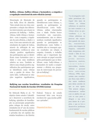 “As investigações reali-
zadas permitiram dis-
tinguir dois tipos de
vítimas: as vítimas
submissas ou passivas
(as mais comuns) e as
vítimas ativas ou pro-
vocadoras. (…) As
vítimas submissas ou
passivas não respon-
dem quando são ataca-
das, transmitindo,
assim, uma imagem de
fraqueza, vulnerabili-
dade, insegurança, sub-
missão e falta de rea-
ção. São crianças/
jovens ansiosos,
depressivos, sensíveis,
r e s e r v a d o s /
introvertidos, tímidos,
infelizes e possuem
baixa auto-estima
(Olweus, 1998). Apre-
sentam uma constitui-
ção física mais débil e
têm maior tendência
para ideias suicidas do
que os seus iguais.
Têm poucos amigos,
relacionam-se melhor
com os adultos do que
com os seus pares e
dirigem a sua raiva
para dentro de si pró-
prias, o que as leva a
desenvolver problemas
a nível interior”.
Velez, 2010: 57
34
Dissertação de Mestrado de
Ana Sofia Alves de Almeida:
“Este estudo tem em vista com-
preender a relação dos diferen-
tes intervenientes que atuam no
processo de bullying – bullies,
vítimas, bully-vítimas e bystan-
ders - com a empatia, a regula-
ção da auto-eficácia, a idade e o
sexo. Com uma amostra de 256
estudantes da região de Lisboa,
através da utilização de um
questionário, verificou-se uma
relação positiva significativa
dos participantes que se identi-
ficam como bystanders com a
idade e com uma tendência
relativa ao sexo. Também se
obteve uma relação positiva sig-
nificativa dos participantes que
se identificam como vítimas
com a gestão de stress. Por
outro lado, verificaram-se rela-
ções negativas significativas,
quando os participantes se
identificavam como vítimas, e,
quando os participantes se
identificavam como bully-
vítimas, ambas relacionadas
com a idade. Porém houve
resultados não esperados,
nomeadamente, não se obteve
nenhum resultado significativo
quando os participantes se
identificavam como bullies e
também não se conseguiu apu-
rar resultados em relação à
empatia. Contudo, o trabalho
refletiu que é importante dar
mais atenção ao papel exercido
pelos participantes que se iden-
tificam como bully-vítimas e
bystanders de modo a comple-
mentar a eficácia nos progra-
mas de intervenção de preven-
ção ao bullying”.
Disponível on-line»
Bullies, vítimas, bullies-vítimas e bystanders: a empatia e
a regulação emocional da auto-eficácia (2009)
Bullying nas escolas brasileiras: resultados da Pesquisa
Nacional de Saúde do Escolar (PeNSE) (2009)
De Deborah Malta et al.: “O
objetivo deste estudo é identifi-
car e descrever a ocorrência do
bullying, episódios de humilha-
ção ou provocação perpetrados
pelos colegas da escola, entre
estudantes do 9º ano do ensino
fundamental de escolas públicas
e privadas das 26 capitais dos
estados brasileiros e do Distrito
Federal. Trata-se de estudo
transversal feito com 60.973
escolares de 1.453 escolas públi-
cas e privadas”.
Disponível on-line»
 