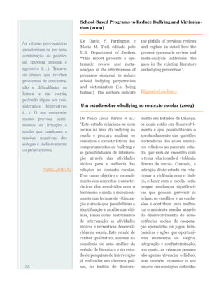 As vítimas provocadoras
caracterizam-se por uma
combinação de padrões
de resposta ansiosa e
agressiva (…). Trata-se
de alunos que revelam
problemas de concentra-
ção e dificuldades na
leitura e na escrita,
podendo alguns ser con-
siderados hiperativos
(…). O seu comporta-
mento provoca senti-
mentos de irritação e
tensão que conduzem a
reações negativas dos
colegas e inclusivamente
da própria turma.
Velez, 2010: 57
De David P. Farrington e
Maria M. Ttofi editado pelo
U.S. Department of Justice:
“This report presents a sys-
tematic review and meta-
analysis of the effectiveness of
programs designed to reduce
school bullying perpetration
and victimization (i.e. being
bullied). The authors indicate
the pitfalls of previous reviews
and explain in detail how the
present systematic review and
meta-analysis addresses the
gaps in the existing literature
on bullying prevention”.
Disponível on-line »
35
School-Based Programs to Reduce Bullying and Victimiza-
tion (2009)
Um estudo sobre o bullying no contexto escolar (2009)
De Paulo César Barros et al.:
“Este estudo relaciona-se com
outros na área do bullying na
escola e procura analisar os
conceitos e características dos
comportamentos de bullying e
as possibilidades de interven-
ção através das atividades
lúdicas para a melhoria das
relações no contexto escolar.
Tem como objetivo o entendi-
mento dos conceitos e caracte-
rísticas dos envolvidos com o
fenómeno e ainda o reconheci-
mento das formas de vitimiza-
ção e sinais que possibilitem a
identificação e auxílio das víti-
mas, tendo como instrumento
de intervenção as atividades
lúdicas e recreativas desenvol-
vidas na escola. Este estudo de
caráter qualitativo, aparece na
sequência de uma análise da
revisão de literatura e do estu-
do de pesquisas de intervenção
já realizadas em diversos paí-
ses, no âmbito do doutora-
mento em Estudos da Criança,
os quais estão em desenvolvi-
mento e que possibilitaram o
aprofundamento das questões
norteadoras dos eixos temáti-
cos relativos ao presente estu-
do, que vem de encontro com
o tema relacionado à violência
dentro da escola. Contudo, a
intenção deste estudo em rela-
cionar a violência com o lúdi-
co, o lazer com a escola, seria
propor mudanças significati-
vas que possam prevenir as
brigas, os conflitos e as confu-
sões e contribuir para melho-
rar o ambiente escolar através
do desenvolvimento de com-
petências sociais de coopera-
ção aprendidas em jogos, brin-
cadeiras e ações que oportuni-
zem momentos de alegria,
integração e confraternização,
nos quais, as crianças possam
não apenas vivenciar o lúdico,
mas também expressar o seu
ímpeto em condições definidas
 