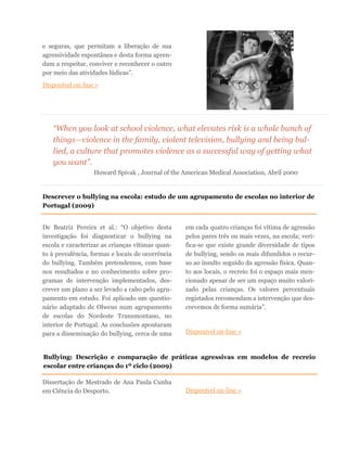 e seguras, que permitam a liberação de sua
agressividade espontânea e desta forma apren-
dam a respeitar, conviver e reconhecer o outro
por meio das atividades lúdicas”.
Disponível on-line »
“When you look at school violence, what elevates risk is a whole bunch of
things—violence in the family, violent television, bullying and being bul-
lied, a culture that promotes violence as a successful way of getting what
you want”.
Howard Spivak , Journal of the American Medical Association, Abril 2000
De Beatriz Pereira et al.: “O objetivo desta
investigação foi diagnosticar o bullying na
escola e caracterizar as crianças vítimas quan-
to à prevalência, formas e locais de ocorrência
do bullying. Também pretendemos, com base
nos resultados e no conhecimento sobre pro-
gramas de intervenção implementados, des-
crever um plano a ser levado a cabo pelo agru-
pamento em estudo. Foi aplicado um questio-
nário adaptado de Olweus num agrupamento
de escolas do Nordeste Transmontano, no
interior de Portugal. As conclusões apontaram
para a disseminação do bullying, cerca de uma
em cada quatro crianças foi vítima de agressão
pelos pares três ou mais vezes, na escola; veri-
fica-se que existe grande diversidade de tipos
de bullying, sendo os mais difundidos o recur-
so ao insulto seguido da agressão física. Quan-
to aos locais, o recreio foi o espaço mais men-
cionado apesar de ser um espaço muito valori-
zado pelas crianças. Os valores percentuais
registados recomendam a intervenção que des-
crevemos de forma sumária”.
Disponível on-line »
Descrever o bullying na escola: estudo de um agrupamento de escolas no interior de
Portugal (2009)
Bullying: Descrição e comparação de práticas agressivas em modelos de recreio
escolar entre crianças do 1º ciclo (2009)
Dissertação de Mestrado de Ana Paula Cunha
em Ciência do Desporto. Disponível on-line »
 