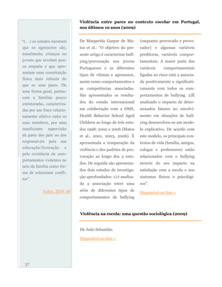 “(…) os estudos mostram
que os agressores são,
usualmente, crianças ou
jovens que revelam pou-
ca empatia e que apre-
sentam uma constituição
física mais robusta do
que os seus pares. De
uma forma geral, perten-
cem a famílias pouco
estruturadas, caracteriza-
das por um fraco relacio-
namento afetivo entre os
seus membros, por uma
insuficiente supervisão
da parte dos pais ou dos
responsáveis pela sua
educação/formação e
pela existência de com-
portamentos violentos no
seio da família como for-
ma de solucionar confli-
tos”.
Velez, 2010: 60
De Margarida Gaspar de Ma-
tos et al.: “O objetivo do pre-
sente artigo é caracterizar bull-
ying/provocação nos jovens
Portugueses e os diferentes
tipos de vítimas e agressores,
assim como comportamentos e
as competências associadas.
São apresentados os resulta-
dos do estudo internacional
em colaboração com a OMS,
Health Behavior School Aged
Children ao longo de três estu-
dos 1998; 2002 e 2006 (Matos
et al., 2001, 2003, 2006). É
apresentada a comparação da
violência e dos padrões de pro-
vocação ao longo dos 3 estu-
dos. De seguida são apresenta-
dos dois estudos de investiga-
ção aprofundados: 1) é analisa-
da a associação entre uma
série de diferentes tipos de
comportamentos de bullying
(enquanto provocado e provo-
cador) e algumas variáveis
preditoras, variáveis compor-
tamentais. A maior parte das
variáveis comportamentais
ligadas ao risco está a associa-
da positivamente e significati-
vamente com todos os com-
portamentos de bullying. 2)É
analisado o impacto de deter-
minados fatores no envolvi-
mento em situações de bull-
ying desenvolveu-se um mode-
lo explicativo. De acordo com
este modelo, os principais con-
textos de vida (família, amigos,
colegas e professores) estão
relacionados com o bullying
através do seu impacto na
satisfação com a escola e nos
sintomas físicos e psicológi-
cos”.
Disponível on-line »
37
Violência entre pares no contexto escolar em Portugal,
nos últimos 10 anos (2009)
Violência na escola: uma questão sociológica (2009)
De João Sebastião.
Disponível on-line »
 