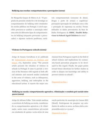 De Margarida Gaspar de Matos et al.: “O pro-
pósito do presente estudo foi o de investigar os
comportamentos de bullying entre estudantes
de escolas públicas em Portugal. A nível espe-
cífico procurou-se analisar a associação entre
uma série de diferentes tipos de comportamen-
tos de bullying (enquanto provocado e provo-
cador) e algumas variáveis preditoras, variá-
veis comportamentais (consumo de álcool,
drogas e porte de armas) e cognitivas/
percepções (percepção de satisfação com a vida
e percepção de segurança na escola). Foram
utilizados os dados provenientes da Base de
Dados Portuguesa da HBSC, Health Beha-
viour in School-Aged Children de 2002”.
Disponível on-line »
Artigo de Susana Carvalhosa et al. publicado
no International Journal on Violence and
School, n°9, September 2009: “The present
article presents the situation of violence in
schools in Portugal. It aims to provide a revi-
sion of the literature with regards to both offi-
cial statistics and research studies conducted
in the areas of violence, such as delinquency,
aggression, bullying, and indiscipline in the
educational system. It reports the major con-
clusions from Portuguese experts in the field of
school violence and implications for commu-
nity-based prevention programs to be devel-
oped in this regard. Finally, the paper points
toward future directions for further studies in
order to deepen our knowledge and ability to
prevent violence in schools”.
Disponível on-line »
Violence in Portuguese schools (2009)
Bullying nas escolas: comportamentos e percepções (2009)
Bullying na escola: comportamento agressivo, vitimização e conduta pró-social entre
pares (2009)
Artigo de Adriano Calbo: “Este estudo analisou
a ocorrência de bullying na escola, consideran-
do os comportamentos agressivos e de vitimi-
zação, assim como características pró-sociais
em estudantes de quinta e sexta séries de uma
escola particular do município de Canoas (RS)
[Brasil]. Participaram da pesquisa 143 estu-
dantes de ambos os sexos, na faixa etária com-
preendida entre 9 e 15 anos”.
Disponível on-line »
 