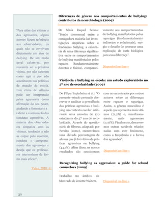 “Para além das vítimas e
dos agressores, alguns
autores fazem referência
aos observadores, os
quais não se envolvem
diretamente em atos de
bullying. De um modo
geral calam-se, por
recearem ser a próxima
vítima, por não saberem
como agir e por não
acreditarem nas políticas
de atuação da escola.
Este clima de silêncio
pode ser interpretado
pelos agressores como
afirmação do seu poder,
ajudando a fomentar e a
validar a continuação das
condutas agressivas. A
maioria dos observado-
res simpatiza com as
vítimas, tendendo a não
as culpar pelo ocorrido,
condena o comporta-
mento dos agressores e
deseja que os professo-
res intervenham de for-
ma mais eficaz”.
Velez, 2010: 61
De Sónia Raquel Seixas:
“Sendo consensual entre a
esmagadora maioria das inves-
tigações empíricas sobre o
fenómeno bullying, a existên-
cia de uma diferença significa-
tiva entre os comportamentos
de bullying manifestados pelos
rapazes (fundamentalmente
directos e físicos), comparati-
vamente aos comportamentos
de bullying manifestados pelas
raparigas (fundamentalmente
indirectos e relacionais), sur-
giu o desafio de procurar uma
explicação de cariz biológica
para essa diferença”.
Disponível on-line »
39
Diferenças de género nos comportamentos de bullying:
contributos da neurobiologia (2009)
Violência e bullying na escola: um estudo exploratório no
5º ano de escolaridade (2009)
De Filipa Espinheira et al.: “O
presente estudo pretende des-
crever e analisar a prevalência
das práticas agressivas e bull-
ying em contexto escolar, utili-
zando uma amostra de 120
estudantes do 5º ano de esco-
laridade. Através do questio-
nário de Olweus, adaptado por
Pereira (2002), encontrámos
uma elevada percentagem de
alunos que já foi vítima de prá-
ticas agressivas ou bullying
(44,7%). Além disso, os nossos
resultados são consistentes
com os encontrados por outros
autores sobre as diferenças
entre rapazes e raparigas.
Assim, o género masculino é
aquele que apresenta mais víti-
mas (71,2%) e, simultanea-
mente, mais agressores
(77,6%). Finalmente, descreve-
mos outras variáveis relacio-
nadas com este fenómeno,
como a frequência e a forma
das agressões”.
Disponível on-line »
Recognizing bullying as aggression: a guide for school
counselors (2009)
Trabalho no âmbito de
Mestrado de Jenette Walters. Disponível on-line »
 