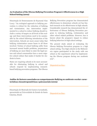 40
Dissertação de Doutoramento de Raymond Alan
Losey: “An ecological approach to bullying pre-
vention is critical for the reduction of bullying
and victimization. Any intervention imple-
mented in a school to reduce bullying should in-
clude a variety of targets on all levels of the ecol-
ogy and these interventions need to be sustain-
able by the school following introduction of the
intervention. Schools are more aware today that
bullying victimization causes harm to all those
involved. Victims of school bullying suffer from
increased mental health problems, perpetrators
of bullying are more likely to enter the legal sys-
tem and school communities have a more nega-
tive school culture that makes it harder for stu-
dents to learn.
States are requiring schools to be more account-
able for eliminating bullying in school and
schools respond by implementing research-
based bullying prevention programs. The Olweus
Bullying Prevention program has demonstrated
effectiveness in elementary schools yet has lim-
ited research on its effectiveness in high schools.
Considerable research has demonstrated the ef-
fectiveness of Olweus Bullying Prevention pro-
gram in reducing bullying, victimization and
other school related problems. However, less is
known about the program’s impact to reduce
bullying behaviors in high school settings.
The present study aimed at evaluating the
Olweus Bullying Prevention program in a high
school setting. Two high schools in the Midwest-
ern region participated in the study with one
school as the experiment school by implement-
ing the Olweus program during one academic
year”.
Disponível on-line»
An Evaluation of the Olweus Bullying Prevention Program’s Effectiveness in a High
School Setting (2009)
Análise de factores associados ao comportamento Bullying no ambiente escolar: carac-
terísticas cineantropométricas e psicossociais (2009)
Dissertação de Mestrado de Gustavo Levandoski,
apresentada na Universidade do Estado de Santa
Catarina, Brasil.
Disponível on-line»
 