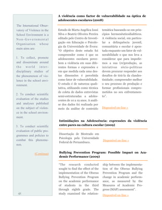 The International Obser-
vatory of Violence in the
School Environment is a
N o n - G ov e r n m en t al
Organisation whose
main aims are:
1. To collect, promote
and disseminate around
the world inter -
disciplinary studies of
the phenomenon of vio-
lence in the school envi-
ronment.
2. To conduct scientific
evaluation of the studies
and analyses published
on the subject of violen-
ce in the school environ-
ment.
3. To conduct scientific
evaluation of public pro-
grammes and policies to
combat this phenome-
non.
(Continua)
Estudo de Marta Angélica Iossi
Silva e Beatriz Oliveira Pereira
editado pelo Centro de Investi-
gação em Educação e Psicolo-
gia da Universidade de Évora:
“O objetivo deste estudo foi
compreender como é que os
adolescentes escolares perce-
bem a violência em suas dife-
rentes formas e expressões e
em que medida cada uma des-
tas dimensões é percebida
como fator de vulnerabilidade.
O estudo é de natureza quali-
tativa, utilizando como técnica
de coleta de dados entrevistas
semi-estruturadas a adoles-
centes de 10 a 19 anos. A análi-
se dos dados foi realizada por
meio da análise de conteúdo
temática baseando-se em prin-
cípios hermenêuticodialéticos.
A violência social, em particu-
lar a delinquência juvenil,
comunitária e escolar é apon-
tada enquanto um fator de vul-
nerabilidade o que nos leva a
considerar que para impedir-
mos a sua (re)produção, as
iniciativas sócio-políticas
devem procurar responder aos
desafios de tirá-la da clandes-
tinidade; compreender melhor
o seu processo de produção e
formar profissionais compro-
metidos no seu enfrentamen-
to”.
Disponível on-line »
41
A violência como factor de vulnerabilidade na óptica de
adolescentes escolares (2008)
Intimidações na Adolescência: expressões da violência
entre pares na cultura escolar (2009)
Dissertação de Mestrado em
Psicologia pela Universidade
Federal de Pernambuco.
Disponível on-line »
Bullying Prevention Program: Possible Impact on Aca-
demic Performance (2009)
“The research conducted
sought to find the effect of the
implementation of the Olweus
Bullying Prevention Program
on the academic performance
of students in the third
through eighth grade. The
study examined the relation-
ship between the implementa-
tion of the Olweus Bullying
Prevention Program and the
change in academic perform-
ance, as measured by the
Measures of Academic Pro-
gress (MAP) assessment”.
Disponível on-line »
 