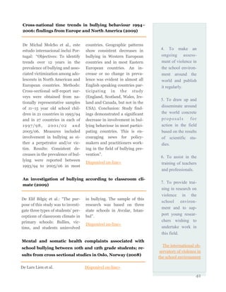 4. To make an
ongoing assess-
ment of violence in
the school environ-
ment around the
world and publish
it regularly.
5. To draw up and
disseminate around
the world concrete
proposals for
action in the field
based on the results
of scientific stu-
dies.
6. To assist in the
training of teachers
and professionals.
7. To provide trai-
ning in research on
violence in the
school environ-
ment and to sup-
port young resear-
chers wishing to
undertake work in
this field.
The international ob-
servatory of violence in
the school environment
42
De Michal Molcho et al., este
estudo internacional inclui Por-
tugal: “Objectives: To identify
trends over 12 years in the
prevalence of bullying and asso-
ciated victimization among ado-
lescents in North American and
European countries. Methods:
Cross-sectional self-report sur-
veys were obtained from na-
tionally representative samples
of 11–15 year old school chil-
dren in 21 countries in 1993/94
and in 27 countries in each of
1997/98, 2001/02 and
2005/06. Measures included
involvement in bullying as ei-
ther a perpetrator and/or vic-
tim. Results: Consistent de-
creases in the prevalence of bul-
lying were reported between
1993/94 to 2005/06 in most
countries. Geographic patterns
show consistent decreases in
bullying in Western European
countries and in most Eastern
European countries. An in-
crease or no change in preva-
lence was evident in almost all
English speaking countries par-
ticipating in the study
(England, Scotland, Wales, Ire-
land and Canada, but not in the
USA). Conclusion: Study find-
ings demonstrated a significant
decrease in involvement in bul-
lying behaviour in most partici-
pating countries. This is en-
couraging news for policy-
makers and practitioners work-
ing in the field of bullying pre-
vention”.
Disponível on-line»
Cross-national time trends in bullying behaviour 1994–
2006: findings from Europe and North America (2009)
An investigation of bullying according to classroom cli-
mate (2009)
De Elif Bilgiç et al.: “The pur-
pose of this study was to investi-
gate three types of students’ per-
ceptions of classroom climate in
primary schools: Bullies, vic-
tims, and students uninvolved
in bullying. The sample of this
research was based on three
state schools in Avcılar, Istan-
bul”.
Disponível on-line»
Mental and somatic health complaints associated with
school bullying between 10th and 12th grade students; re-
sults from cross sectional studies in Oslo, Norway (2008)
De Lars Lien et al. Disponível on-line»
 