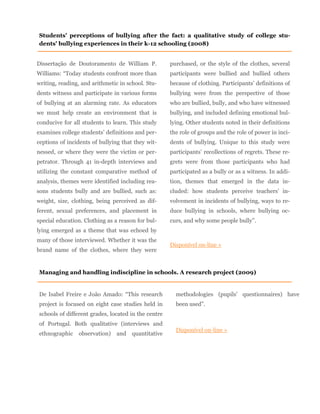 Dissertação de Doutoramento de William P.
Williams: “Today students confront more than
writing, reading, and arithmetic in school. Stu-
dents witness and participate in various forms
of bullying at an alarming rate. As educators
we must help create an environment that is
conducive for all students to learn. This study
examines college students’ definitions and per-
ceptions of incidents of bullying that they wit-
nessed, or where they were the victim or per-
petrator. Through 41 in-depth interviews and
utilizing the constant comparative method of
analysis, themes were identified including rea-
sons students bully and are bullied, such as:
weight, size, clothing, being perceived as dif-
ferent, sexual preferences, and placement in
special education. Clothing as a reason for bul-
lying emerged as a theme that was echoed by
many of those interviewed. Whether it was the
brand name of the clothes, where they were
purchased, or the style of the clothes, several
participants were bullied and bullied others
because of clothing. Participants’ definitions of
bullying were from the perspective of those
who are bullied, bully, and who have witnessed
bullying, and included defining emotional bul-
lying. Other students noted in their definitions
the role of groups and the role of power in inci-
dents of bullying. Unique to this study were
participants’ recollections of regrets. These re-
grets were from those participants who had
participated as a bully or as a witness. In addi-
tion, themes that emerged in the data in-
cluded: how students perceive teachers’ in-
volvement in incidents of bullying, ways to re-
duce bullying in schools, where bullying oc-
curs, and why some people bully”.
Disponível on-line »
Students' perceptions of bullying after the fact: a qualitative study of college stu-
dents' bullying experiences in their k-12 schooling (2008)
Managing and handling indiscipline in schools. A research project (2009)
De Isabel Freire e João Amado: “This research
project is focused on eight case studies held in
schools of different grades, located in the centre
of Portugal. Both qualitative (interviews and
ethnographic observation) and quantitative
methodologies (pupils’ questionnaires) have
been used”.
Disponível on-line »
 