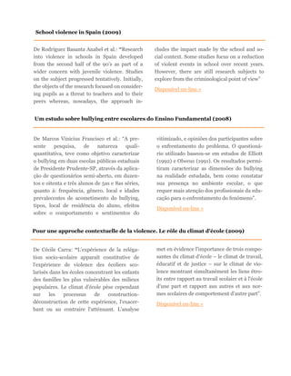 De Rodriguez Basanta Anabel et al.: “Research
into violence in schools in Spain developed
from the second half of the 90’s as part of a
wider concern with juvenile violence. Studies
on the subject progressed tentatively. Initially,
the objects of the research focused on consider-
ing pupils as a threat to teachers and to their
peers whereas, nowadays, the approach in-
cludes the impact made by the school and so-
cial context. Some studies focus on a reduction
of violent events in school over recent years.
However, there are still research subjects to
explore from the criminological point of view”
Disponível on-line »
School violence in Spain (2009)
Um estudo sobre bullying entre escolares do Ensino Fundamental (2008)
De Marcos Vinicius Francisco et al.: “A pre-
sente pesquisa, de natureza quali-
quantitativa, teve como objetivo caracterizar
o bullying em duas escolas públicas estaduais
de Presidente Prudente-SP, através da aplica-
ção de questionários semi-aberto, em duzen-
tos e oitenta e três alunos de 5as e 8as séries,
quanto à: frequência, gênero, local e idades
prevalecentes de acometimento do bullying,
tipos, local de residência do aluno, efeitos
sobre o comportamento e sentimentos do
vitimizado, e opiniões dos participantes sobre
o enfrentamento do problema. O questioná-
rio utilizado baseou-se em estudos de Elliott
(1992) e Olweus (1991). Os resultados permi-
tiram caracterizar as dimensões do bullying
na realidade estudada, bem como constatar
sua presença no ambiente escolar, o que
requer mais atenção dos profissionais da edu-
cação para o enfrentamento do fenómeno”.
Disponível on-line »
Pour une approche contextuelle de la violence. Le rôle du climat d'école (2009)
De Cécile Carra: “L'expérience de la reléga-
tion socio-scolaire apparaît constitutive de
l'expérience de violence des écoliers sco-
larisés dans les écoles concentrant les enfants
des familles les plus vulnérables des milieux
populaires. Le climat d'école pèse cependant
sur les processus de construction-
déconstruction de cette expérience, l'exacer-
bant ou au contraire l'atténuant. L'analyse
met en évidence l'importance de trois compo-
santes du climat d'école – le climat de travail,
éducatif et de justice – sur le climat de vio-
lence montrant simultanément les liens étro-
its entre rapport au travail scolaire et à l'école
d'une part et rapport aux autres et aux nor-
mes scolaires de comportement d'autre part”.
Disponível on-line »
 