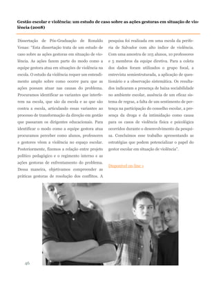 Dissertação de Pós-Graduação de Ronaldo
Venas: “Esta dissertação trata de um estudo de
caso sobre as ações gestoras em situação de vio-
lência. As ações fazem parte do modo como a
equipe gestora atua em situações de violência na
escola. O estudo da violência requer um entendi-
mento amplo sobre como ocorre para que as
ações possam atuar nas causas do problema.
Procuramos identificar as variantes que interfe-
rem na escola, que são da escola e as que são
contra a escola, articulando essas variantes ao
processo de transformação da direção em gestão
que passaram os dirigentes educacionais. Para
identificar o modo como a equipe gestora atua
procuramos perceber como alunos, professores
e gestores vêem a violência no espaço escolar.
Posteriormente, fizemos a relação entre projeto
político pedagógico e o regimento interno e as
ações gestoras de enfrentamento do problema.
Dessa maneira, objetivamos compreender as
práticas gestoras de resolução dos conflitos. A
pesquisa foi realizada em uma escola da perife-
ria de Salvador com alto índice de violência.
Com uma amostra de 103 alunos, 10 professores
e 5 membros da equipe diretiva. Para a coleta
dos dados foram utilizados o grupo focal, a
entrevista semiestruturada, a aplicação de ques-
tionário e a observação sistemática. Os resulta-
dos indicaram a presença de baixa sociabilidade
no ambiente escolar, ausência de um eficaz sis-
tema de regras, a falta de um sentimento de per-
tença na participação do conselho escolar, a pre-
sença da droga e da intimidação como causa
para os casos de violência física e psicológica
ocorridos durante o desenvolvimento da pesqui-
sa. Concluímos esse trabalho apresentando as
estratégias que podem potencializar o papel do
gestor escolar em situação de violência”.
Disponível on-line »
46
Gestão escolar e violência: um estudo de caso sobre as ações gestoras em situação de vio-
lência (2008)
 
