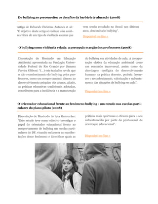 Artigo de Deborah Christina Antunes et al.:
“O objetivo deste artigo é realizar uma análi-
se crítica de um tipo de violência escolar que
vem sendo estudado no Brasil nos últimos
anos, denominado bullying”.
Disponível on-line »
Do bullying ao preconceito: os desafios da barbárie à educação (2008)
O bullying como violência velada: a percepção e acção dos professores (2008)
Dissertação de Mestrado em Educação
Ambiental apresentada na Fundação Univer-
sidade Federal do Rio Grande por Samara
Pereira Oliboni: “(…) este trabalho revela que
o não reconhecimento do bullying pelos pro-
fessores, como um comportamento danoso ao
desenvolvimento psíquico dos alunos, aliado,
as práticas educativas tradicionais adotadas,
contribuem para a incidência e a manutenção
do bullying em atividades de aula. A incorpo-
ração efetiva da educação ambiental como
um conteúdo transversal, assim como da
abordagem ecológica do desenvolvimento
humano na prática docente, poderia favore-
cer o reconhecimento, valorização e enfrenta-
mento das situações de bullying em aula”.
Disponível on-line »
O orientador educacional frente ao fenómeno bullying - um estudo nas escolas parti-
culares do plano piloto (2008)
Dissertação de Mestrado de Ana Guimarães:
“Este estudo teve como objetivo investigar o
papel do orientador educacional frente ao
comportamento de bullying em escolas parti-
culares do DF, visando esclarecer as manifes-
tações desse fenômeno e identificar quais as
práticas mais oportunas e eficazes para o seu
enfrentamento por parte do profissional de
orientação educacional”.
Disponível on-line »
 