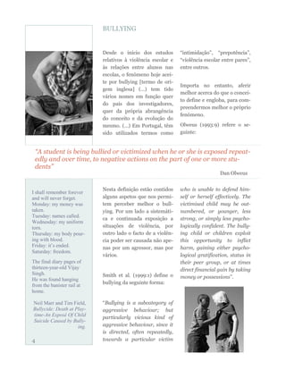 “A student is being bullied or victimized when he or she is exposed repeat-
edly and over time, to negative actions on the part of one or more stu-
dents”
Dan Olweus
Nesta definição estão contidos
alguns aspetos que nos permi-
tem perceber melhor o bull-
ying. Por um lado a sistemáti-
ca e continuada exposição a
situações de violência, por
outro lado o facto de a violên-
cia poder ser causada não ape-
nas por um agressor, mas por
vários.
Smith et al. (1999:1) define o
bullying da seguinte forma:
“Bullying is a subcategory of
aggressive behaviour; but
particularly vicious kind of
aggressive behaviour, since it
is directed, often repeatedly,
towards a particular victim
who is unable to defend him-
self or herself effectively. The
victimised child may be out-
numbered, or younger, less
strong, or simply less psycho-
logically confident. The bully-
ing child or children exploit
this opportunity to inflict
harm, gaining either psycho-
logical gratification, status in
their peer group, or at times
direct financial gain by taking
money or possessions”.
BULLYING
Desde o início dos estudos
relativos à violência escolar e
às relações entre alunos nas
escolas, o fenómeno hoje acei-
te por bullying [termo de ori-
gem inglesa] (…) tem tido
vários nomes em função quer
do país dos investigadores,
quer da própria abrangência
do conceito e da evolução do
mesmo. (…) Em Portugal, têm
sido utilizados termos como
“intimidação”, “prepotência”,
“violência escolar entre pares”,
entre outros.
Importa no entanto, aferir
melhor acerca do que o concei-
to define e engloba, para com-
preendermos melhor o próprio
fenómeno.
Olweus (1993:9) refere o se-
guinte:
I shall remember forever
and will never forget.
Monday: my money was
taken.
Tuesday: names called.
Wednesday: my uniform
torn.
Thursday: my body pour-
ing with blood.
Friday: it’s ended.
Saturday: freedom.
The final diary pages of
thirteen-year-old Vijay
Singh.
He was found hanging
from the banister rail at
home.
Neil Marr and Tim Field,
Bullycide: Death at Play-
time-An Exposé Of Child
Suicide Caused by Bully-
ing.
4
 