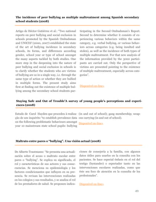 49
Artigo de Héctor Gutiérrez et al.: “Two national
reports on peer bullying and social exclusion in
schools promoted by the Spanish Ombudsman
and UNICEF (2000, 2007) established the state
of the art of bullying incidence in secondary
schools, its forms, and differences according
gender, school year or type of school amongst
the many aspects tackled by both studies. One
more step in the deepening into the nature of
peer bullying and social exclusion in schools is
to clarify whether the students who are victims
of bullying are so in a single way, i.e. through the
same type of action or whether they are bullied
in multiple forms. The present study aims
first at finding out the existence of multiple bul-
lying among the secondary school students par-
ticipating in the Second Ombudsman’s Report.
Second to determine whether it consists of ex-
periencing various behaviors within the same
category, e.g. verbal bullying, or various behav-
iors across categories (e.g. being insulted and
stolen), as well as the incidence of both types of
multiple maltreatment. For that new analysis of
the information provided by the 3000 partici-
pants are carried out. Only the perspective of
victims are presented pointing to the existence
of multiple maltreatment, especially across cate-
gories”.
Disponível on-line»
The incidence of peer bullying as multiple maltreatment among Spanish secondary
school students (2008)
Maltrato entre pares o “bullying”. Una visión actual (2008)
De Alberto Trautmann: “Se presenta una actuali-
zación sobre el acoso o maltrato escolar entre
pares o “bullying”. Se explica su significado, el
rol y características de sus actores y sus conse-
cuencias. Se menciona su epidemiología y los
factores condicionantes que influyen en su pre-
sencia. Se revisan las intervenciones realizadas
en los colegios y sus resultados, y se analiza el rol
de los prestadores de salud. Se proponen indica-
ciones de consejería a la familia, con algunos
datos útiles para usarlos en la consulta con los
pacientes. Se hace especial énfasis en el rol del
testigo (bystander) o espectador tanto en las
intervenciones escolares realizadas, como que
éste sea foco de atención en la consulta de los
profesionales”.
Disponível on-line»
Staying Safe and Out of Trouble’A survey of young people’s perceptions and experi-
ences (2008)
Estudo de Carol Hayden que procedeu à realiza-
ção de um inquérito “to establish prevalence data
on the following problematic behaviours amongst
year 10 mainstream state school pupils: bullying
(in and out of school); gang membership; weap-
ons carrying (in and out of school).
Disponível on-line»
 