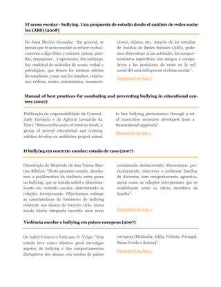 De Joan Merino Gonzalez: “En general, se
piensa que el acoso escolar se refiere exclusi-
vamente a algo físico y externo: peleas, pata-
das, empujones… y agresiones. Sin embargo,
hay multitud de actitudes de acoso, verbal y
psicológico, que tienen los mismos efectos
devastadores, como son los insultos, vejacio-
nes, críticas, motes, aislamientos, murmura-
ciones, chistes, etc.. Através de los estudios
de Análisis de Redes Sociales (ARS), pode-
mos determinar si las actitudes, los compor-
tamientos específicos con amigos o compa-
ñeros y las posiciones de estos en la red
social del aula influyen en el clima escolar”.
Disponível on-line »
El acoso escolar - bullying. Una propuesta de estudio desde el análisis de redes socia-
les (ARS) (2008)
O bullying em contexto escolar: estudo de caso (2007)
Dissertação de Mestrado de Ana Teresa Mar-
tins Ribeiro: “Neste presente estudo, aborda-
mos a problemática da violência entre pares
ou bullying, que se instala subtil e silenciosa-
mente em contexto escolar, deteriorando as
relações interpessoais. Objetivamos esboçar
as características do fenómeno do bullying
existente nos alunos do terceiro ciclo, numa
escola básica integrada inserida num meio
socialmente desfavorecido. Procuramos, par-
ticularmente, descrever o ambiente familiar
de discentes com comportamento agressivo,
assim como as relações interpessoais que se
estabelecem entre os vários membros da
família”.
Disponível on-line »
Publicação da responsabilidade da Comuni-
dade Europeia e da Agência Leonardo da
Vinci: “Between the years of 2006 to 2008, a
group of several educational and training
entities develop an ambitious project aimed
to face bullying phenomenon through a set
of innovative measures developed from a
transnational approach”.
Disponível on-line »
Manual of best practices for combating and preventing bullying in educational cen-
tres (2007)
Violência escolar e bullying em países europeus (2007)
De Isabel Fonseca e Feliciano H. Veiga: “Este
estudo teve como objetivo geral investigar
aspetos do bullying e dos comportamentos
disruptivos dos alunos, em escolas de países
europeus (Finlândia, Itália, Polónia, Portugal,
Reino Unido e Suécia)”.
Disponível on-line »
 