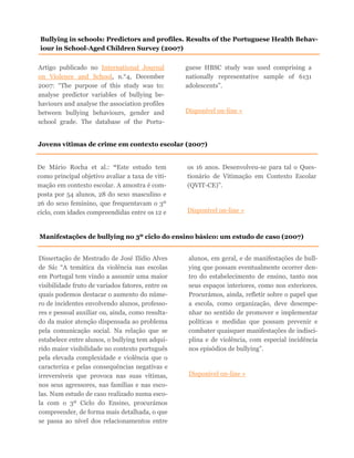 Artigo publicado no International Journal
on Violence and School, n.°4, December
2007: “The purpose of this study was to:
analyse predictor variables of bullying be-
haviours and analyse the association profiles
between bullying behaviours, gender and
school grade. The database of the Portu-
guese HBSC study was used comprising a
nationally representative sample of 6131
adolescents”.
Disponível on-line »
Bullying in schools: Predictors and profiles. Results of the Portuguese Health Behav-
iour in School-Aged Children Survey (2007)
Jovens vítimas de crime em contexto escolar (2007)
De Mário Rocha et al.: “Este estudo tem
como principal objetivo avaliar a taxa de viti-
mação em contexto escolar. A amostra é com-
posta por 54 alunos, 28 do sexo masculino e
26 do sexo feminino, que frequentavam o 3º
ciclo, com idades compreendidas entre os 12 e
os 16 anos. Desenvolveu-se para tal o Ques-
tionário de Vitimação em Contexto Escolar
(QVIT-CE)”.
Disponível on-line »
Manifestações de bullying no 3º ciclo do ensino básico: um estudo de caso (2007)
Dissertação de Mestrado de José Ilídio Alves
de Sá: “A temática da violência nas escolas
em Portugal tem vindo a assumir uma maior
visibilidade fruto de variados fatores, entre os
quais podemos destacar o aumento do núme-
ro de incidentes envolvendo alunos, professo-
res e pessoal auxiliar ou, ainda, como resulta-
do da maior atenção dispensada ao problema
pela comunicação social. Na relação que se
estabelece entre alunos, o bullying tem adqui-
rido maior visibilidade no contexto português
pela elevada complexidade e violência que o
caracteriza e pelas consequências negativas e
irreversíveis que provoca nas suas vítimas,
nos seus agressores, nas famílias e nas esco-
las. Num estudo de caso realizado numa esco-
la com o 3º Ciclo do Ensino, procurámos
compreender, de forma mais detalhada, o que
se passa ao nível dos relacionamentos entre
alunos, em geral, e de manifestações de bull-
ying que possam eventualmente ocorrer den-
tro do estabelecimento de ensino, tanto nos
seus espaços interiores, como nos exteriores.
Procurámos, ainda, refletir sobre o papel que
a escola, como organização, deve desempe-
nhar no sentido de promover e implementar
políticas e medidas que possam prevenir e
combater quaisquer manifestações de indisci-
plina e de violência, com especial incidência
nos episódios de bullying”.
Disponível on-line »
 