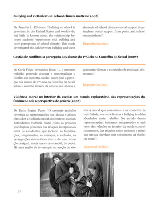 De Jennifer L. Elfstrom: “Bullying at school is
prevalent in the United States and worldwide,
but little is known about the relationship be-
tween students’ experiences with bullying and
their perceptions of school climate. This study
investigated the link between bullying and three
elements of school climate—social support from
teachers, social support from peers, and school
connectedness”.
Disponível on-line »
52
Bullying and victimization: school climate matters (2007)
Gestão de conflitos: a percepção dos alunos do 1º Ciclo no Concelho do Seixal (2007)
De Carla Filipa Fernandes Rosa: “… o presente
trabalho pretende abordar e contextualizar o
conflito em contexto escolar, saber qual a perce-
ção dos alunos do 1º Ciclo do concelho do Seixal
sobre o conflito através da análise dos alunos e
apresentar formas e estratégias de resolução dos
mesmos”.
Disponível on-line »
Violência moral no interior da escola: um estudo exploratório das representações do
fenômeno sob a perspectiva de gênero (2007)
De Katia Regina Pupo: “O presente trabalho
investiga as representações que alunas e alunos
têm sobre a violência moral, no contexto escolar.
Entendemos violência moral como as pressões
psicológicas presentes nas relações interpessoais
entre os estudantes, que incluem as humilha-
ções, xingamentos, as ameaças, a exclusão, as
perseguições sistemáticas dentro de uma situa-
ção desigual, ainda que circunstancial, de poder.
Há uma região de intersecção na aceção de vio-
lência moral que assumimos e os conceitos de
incivilidade, micro-violências e bullying também
abordados neste trabalho. No estudo dessas
representações, buscamos compreender o uni-
verso das relações no interior da escola e, parti-
cularmente, das relações entre meninos e meni-
nas em sua interface com o fenômeno da violên-
cia moral”.
Disponível on-line »
 