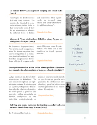 “A
violência
é o último
recurso
do
incompetente”.
Isaac Asimov
53
Dissertação de Doutoramento
de Kathy Perry Houston: “The
objective for this study is to ex-
amine whether bullies differ in
their social skills levels. If they
do, an assessment of whether
the different types of bullies
and non-bullies differ signifi-
cantly on personal, peer,
school, and family characteris-
tics will be conducted”.
Disponível on-line»
Do bullies differ? An analysis of bullying and social skills
(2007)
Violence à l’école et situations difficiles: mieux former les
enseignants français (2007)
De Laurence Bergugnat-Janot:
“Cet article décrit les appréhen-
sions des jeunes stagiaires ainsi
que le déséquilibre de la forma-
tion, inadaptée aujourd’hui pour
faire face aux problèmes de vio-
lence à l’école. Il propose égale-
ment différentes voies de pré-
vention pour faire face à des
conditions de travail souvent
difficiles”.
Disponível on-line»
Artigo publicado na Revista Inte-
ramericana de Psicología: “En
este estudio se exploran las expli-
caciones causales de adolescentes
de 15 años portugueses y brasile-
ños sobre las relaciones de maltra-
to entre iguales. A partir de una
narrativa gráfica presentada en
viñetas, acompañada de una
entrevista semiestructurada se
pretende crear el contexto narrati-
vo que da margen para la inter-
pretación, las atribuciones emo-
cionales y para los juicios socio-
morales presentes en las explica-
ciones del maltrato.
Disponível on-line»
Por qué ocurren los malos tratos entre iguales? Explicacio-
nes causales de adolescentes portugueses y brasileños (2007)
Bullying and social exclusion in Spanish secondary schools:
national trends from 1999 to 2006 (2007)
De Cristina del Barrio et. al. Disponível on-line»
 
