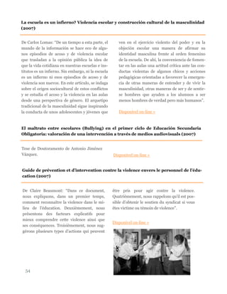 De Carlos Lomas: “De un tiempo a esta parte, el
mundo de la información se hace eco de algu-
nos episodios de acoso y de violencia escolar
que trasladan a la opinión pública la idea de
que la vida cotidiana en nuestras escuelas e ins-
titutos es un infierno. Sin embargo, ni la escuela
es un infierno ni esos episodios de acoso y de
violencia son nuevos. En este artículo, se indaga
sobre el origen sociocultural de estos conflictos
y se estudia el acoso y la violencia en las aulas
desde una perspectiva de género. El arquetipo
tradicional de la masculinidad sigue inspirando
la conducta de unos adolescentes y jóvenes que
ven en el ejercicio violento del poder y en la
objeción escolar una manera de afirmar su
identidad masculina frente al orden femenino
de la escuela. De ahí, la conveniencia de fomen-
tar en las aulas una actitud crítica ante las con-
ductas violentas de algunos chicos y acciones
pedagógicas orientadas a favorecer la emergen-
cia de otras maneras de entender y de vivir la
masculinidad, otras maneras de ser y de sentir-
se hombres que ayuden a los alumnos a ser
menos hombres de verdad pero más humanos”.
Disponível on-line »
54
La escuela es un infierno? Violencia escolar y construcción cultural de la masculinidad
(2007)
El maltrato entre escolares (Bullying) en el primer ciclo de Educación Secundaria
Obligatoria: valoración de una intervención a través de medios audiovisuals (2007)
Tese de Doutoramento de Antonio Jiménez
Vázquez. Disponível on-line »
Guide de prévention et d’intervention contre la violence envers le personnel de l’édu-
cation (2007)
De Claire Beaumont: “Dans ce document,
nous expliquons, dans un premier temps,
comment reconnaître la violence dans le mi-
lieu de l’éducation. Deuxièmement, nous
présentons des facteurs explicatifs pour
mieux comprendre cette violence ainsi que
ses conséquences. Troisièmement, nous sug-
gérons plusieurs types d’actions qui peuvent
être pris pour agir contre la violence.
Quatrièmement, nous rappelons qu’il est pos-
sible d’obtenir le soutien du syndicat si vous
êtes victime ou témoin de violence”.
Disponível on-line »
 