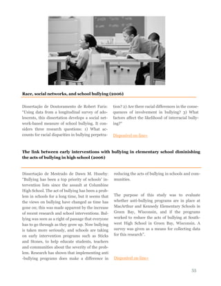 55
Dissertação de Doutoramento de Robert Faris:
“Using data from a longitudinal survey of ado-
lescents, this dissertation develops a social net-
work-based measure of school bullying. It con-
siders three research questions: 1) What ac-
counts for racial disparities in bullying perpetra-
tion? 2) Are there racial differences in the conse-
quences of involvement in bullying? 3) What
factors affect the likelihood of interracial bully-
ing?“
Disponível on-line»
Race, social networks, and school bullying (2006)
The link between early interventions with bullying in elementary school diminishing
the acts of bullying in high school (2006)
Dissertação de Mestrado de Dawn M. Huseby:
“Bullying has been a top priority of schools' in-
tervention lists since the assault at Columbine
High School. The act of bullying has been a prob-
lem in schools for a long time, but it seems that
the views on bullying have changed as time has
gone on; this was made apparent by the increase
of recent research and school interventions. Bul-
lying was seen as a right of passage that everyone
has to go through as they grow up. Now bullying
is taken more seriously, and schools are taking
on early intervention programs such as Sticks
and Stones, to help educate students, teachers
and communities about the severity of the prob-
lem. Research has shown that implementing anti
-bullying programs does make a difference in
reducing the acts of bullying in schools and com-
munities.
The purpose of this study was to evaluate
whether anti-bullying programs are in place at
MacArthur and Kennedy Elementary Schools in
Green Bay, Wisconsin, and if the programs
worked to reduce the acts of bullying at South-
west High School in Green Bay, Wisconsin. A
survey was given as a means for collecting data
for this research”.
Disponível on-line»
 