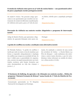 De Isabel P. Freire: “No presente artigo apre-
senta-se um questionário que constitui um ins-
trumento de estudo de diferentes manifestações
de violência entre pares, para o 3º ciclo do ensi-
no básico, aferido para a população portugue-
sa”.
Disponível on-line »
56
O estudo da violência entre pares no 3º ciclo do ensino básico — um questionário aferi-
do para a população escolar portuguesa (2006)
Prevenção da violência em contexto escolar: diagnóstico e programa de intervenção
(2006)
Artigo de Beatriz Pereira, que apresenta o diag-
nóstico da agressão/vitimação entre pares em
Portugal.
Disponível on-line »
A gestão de conflitos na escola: a mediação como alternativa (2006)
De Florinda Pacheco: “A gestão de conflitos é
tarefa que cada vez mais se tem de atualizar; por
forma a responder adequadamente à tipologia
de conflitos que surgem na sociedade de hoje. Se
isso é válido para a generalidade de organiza-
ções, assume um papel preponderante nas insti-
tuições escolares, pela função formativa que
estas desempenham na vida das crianças e
jovens. (…)
Assim, foi analisado o contexto de uma escola
dos arredores de Lisboa – a Escola Básica 2,3
Pêro de Alenquer – onde realizámos oito entre-
vistas a outros tantos docentes, a par de varia-
díssimas visitas informais no sentido de obser-
var o clima escolar aí vivido.
Disponível on-line »
O fenómeno do bullying, da agressão e da vitimação em contexto escolar… Efeitos do
programa “Outra(s) Forma(s) de Brincar” numa Escola de 1º Ciclo do Distrito de Évo-
ra (2006)
Comunicação apresentada no VI Simpósio
Nacional de Investigação em Psicologia.
Disponível on-line »
 