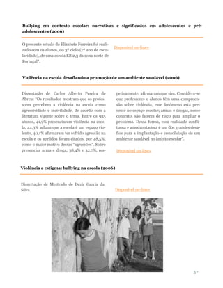 57
O presente estudo de Elizabete Ferreira foi reali-
zado com os alunos, do 3º ciclo (7º ano de esco-
laridade), de uma escola EB 2,3 da zona norte de
Portugal”.
Disponível on-line»
Bullying em contexto escolar: narrativas e significados em adolescentes e pré-
adolescentes (2006)
Violência na escola desafiando a promoção de um ambiente saudável (2006)
Dissertação de Carlos Alberto Pereira de
Abreu: “Os resultados mostram que os profes-
sores percebem a violência na escola como
agressividade e incivilidade, de acordo com a
literatura vigente sobre o tema. Entre os 935
alunos, 41,9% presenciaram violência na esco-
la, 44,3% acham que a escola é um espaço vio-
lento, 40,1% afirmaram ter sofrido agressão na
escola e os apelidos foram citados, por 48,5%,
como o maior motivo dessas “agressões”. Sobre
presenciar arma e droga, 38,4% e 32,7%, res-
petivamente, afirmaram que sim. Considera-se
que professores e alunos têm uma compreen-
são sobre violência, esse fenômeno está pre-
sente no espaço escolar; armas e drogas, nesse
contexto, são fatores de risco para ampliar o
problema. Dessa forma, essa realidade confli-
tuosa e amedrontadora é um dos grandes desa-
fios para a implantação e consolidação de um
ambiente saudável no âmbito escolar”.
Disponível on-line»
Dissertação de Mestrado de Dezir Garcia da
Silva. Disponível on-line»
Violência e estigma: bullying na escola (2006)
 