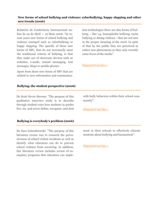 Relatório de Conferência Internacional on-
line de 24 de Abril — 19 Maio 2006: “In re-
cent years new forms of school bullying and
violence emerged such as cyberbullying or
happy slapping. The specific of these new
forms of SBV, that do not necessarily meet
the traditional criteria of bullying, is that
they make use of electronic devices such as
websites, e-mails, instant messaging, text
messages, blogs or mobile phones.
Apart from these new forms of SBV that are
related to new information and communica-
tion technologies there are also forms of bul-
lying – like e.g. homophobic bullying, racist
bullying or dating violence - that are not new
in the proper meaning of the word. In spite
of that by the public they are perceived as
rather new phenomena as they only recently
came focus of the media”.
Disponível on-line »
New forms of school bullying and violence: cyberbullying, happy slapping and other
new trends (2006)
Bullying: the student perspective (2006)
De Scott Kevin Stevens: “The purpose of this
qualitative interview study is to describe
through student voice how students in grades
five, six, and seven define, recognize, and deal
with bully behaviors within their school com-
munity”.
Disponível on-line »
Bullying is everybody's problem (2006)
De Sara Golembiewski: “The purpose of this
literature review was to research the perva-
siveness of school violent incidents as well as
identify what educators can do to prevent
school violence from occurring. In addition,
this literature review includes review of ex-
emplary programs that educators can imple-
ment in their schools to effectively educate
students about bullying and harassment”.
Disponível on-line »
 