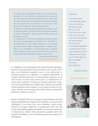 (…) bullying é uma subcategoria do comportamento agressivo;
mas de um tipo particularmente pernicioso, uma vez que é diri-
gido, com frequência repetidas vezes, a uma vítima que se
encontra incapaz de se defender a si própria eficazmente. A
criança vitimada pode estar em desvantagem numérica, ou só
entre muitos, ser mais nova, menos forte, ou simplesmente ser
menos auto confiante. A criança ou crianças agressivas explo-
ram esta oportunidade para infligir dano, obtendo quer gratifi-
cação psicológica, quer estatuto no seu grupo de pares ou, por
vezes, obtendo mesmo ganhos financeiros diretos extorquindo
dinheiro ou objetos aos outros”.
Seixas (2005:98) refere que “qualquer comportamento de bull-
ying é manifestado por alguém (um indivíduo ou um grupo de
indivíduos) e tem como alvo outro indivíduo. Assim sendo,
encontra-se sempre subjacente o envolvimento ativo de, pelo
menos, dois sujeitos, aquele que agride (o agressor) e aquele que
é vitimizado (a vítima). Nesta perspetiva, quando ocorre um
episódio de bullying ocorre simultaneamente uma situação de
vitimização”.
I Survived
I survived school
I survived high school
I survived each day
My life was hard
But I survived
I survived every week
I survived each year
I survived your torment
My life was hard
But I survived
I survived the problems
you didn't know about
I survived the pain God
inflicted on my family
I survived the pain you
put me through
I survived
But could you?
Rachel Williams
Alves de Sá (2007, pp.1-2)
5
“O Miguel era um rapazinho franzino de 17 anos, que fre-
quentava o 11º ano duma turma exclusivamente masculina de
um curso técnico-profissional. Quando comecei o meu traba-
lho como diretora de turma apercebi-me de alguns desequilí-
brios nas relações entre os elementos da turma, mas só mais
tarde me vim a aperceber da gravidade da questão.
O Miguel era constantemente perseguido com piadas, graças
de mau gosto sobre o seu aspeto físico (que diziam feminino)
e sujeito a ‘brincadeiras’ mais ou menos violentas em que era
humilhado e vexado.
As ‘brincadeiras’ iam desde as palmadas nas costas com gran-
des sorrisos, acompanhadas com "Então, ‘pá’, ‘tás’ bom?!", a
esconderem-lhe os seus objetos pessoais ou os materiais
necessários para as aulas, a estragarem-lhe os trabalhos reali-
zados ou aos encontrões e a outras formas mais ‘originais’
como meterem-no dentro de um caixote do lixo da escola ou
terem-no deixado pendurado no cabide da sala de aula.
(relato de uma professora)
Freire et al. (2006, pp.1-2)
 