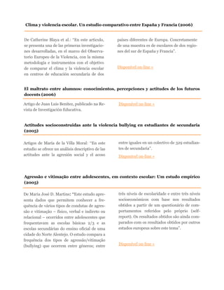 De Catherine Blaya et al.: “En este articulo,
se presenta una de las primeras investigacio-
nes desarrolladas, en el marco del Observa-
torio Europeo de la Violencia, con la misma
metodología e instrumentos con el objetivo
de comparar el clima y la violencia escolar
en centros de educación secundaria de dos
países diferentes de Europa. Concretamente
de una muestra es de escolares de dos regio-
nes del sur de España y Francia”.
Disponível on-line »
Clima y violencia escolar. Un estudio comparativo entre España y Francia (2006)
El maltrato entre alumnos: conocimientos, percepciones y actitudes de los futuros
docents (2006)
Artigo de Juan Luis Benítez, publicado na Re-
vista de Investigación Educativa.
Disponível on-line »
Agressão e vitimação entre adolescentes, em contexto escolar: Um estudo empírico
(2005)
De Maria José D. Martins: “Este estudo apre-
senta dados que permitem conhecer a fre-
quência de vários tipos de condutas de agres-
são e vitimação – físico, verbal e indireto ou
relacional – ocorridos entre adolescentes que
frequentavam as escolas básicas 2/3 e as
escolas secundárias do ensino oficial de uma
cidade do Norte Alentejo. O estudo compara a
frequência dos tipos de agressão/vitimação
(bullying) que ocorrem entre géneros; entre
três níveis de escolaridade e entre três níveis
socioeconómicos com base nos resultados
obtidos a partir de um questionário de com-
portamentos referidos pelo próprio (self-
report). Os resultados obtidos são ainda com-
parados com os resultados obtidos por outros
estudos europeus sobre este tema”.
Disponível on-line »
Actitudes socioconstruidas ante la violencia bullying en estudiantes de secundaria
(2005)
Artigos de María de la Villa Moral: “En este
estudio se ofrece un análisis descriptivo de las
actitudes ante la agresión social y el acoso
entre iguales en un colectivo de 329 estudian-
tes de secundaria”.
Disponível on-line »
 