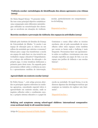 De Sónia Raquel Seixas: “O presente traba-
lho tem como principal objectivo estabelecer
uma comparação entre diferentes metodolo-
gias utilizadas na caracterização dos alunos
que se envolvem em situações de violência
escolar, particularmente em comportamen-
tos de bullying.
Disponível on-line »
Violência escolar: metodologias de identificação dos alunos agressores e/ou vítimas
(2005)
Recreios escolares e prevenção da violência: dos espaços às actividades (2005)
Editado pelo Instituto de Estudos da Criança
da Universidade do Minho: “A escola é um
espaço de educação para os valores ou um
reflexo da sociedade que valoriza o consumo?
Educar para o jogo visa transformar a escola
em espaço de nada fazer ou visa torná-la um
verdadeiro espaço educativo? Empenhamen-
to e esforço são atributos da educação e do
próprio jogo. A estas temáticas dedicamos a
primeira parte deste texto. Na segunda parte
procuramos refletir sobre a violência na esco-
la e apresentamos medidas de intervenção.
Centramos o nosso olhar sobre os recreios
escolares, não só pela necessidade de novos
olhares sobre estes espaços como também
por serem os locais onde o bullying é mais
frequente. Procuramos fazer um apontamen-
to sobre os conflitos e terminamos com uma
menção específica aos jogos de luta e ao seu
espaço nos jardins de infância e nas escolas
básicas”.
Disponível on-line »
Agressividade em contexto escolar (2005)
De Pedro Sousa: “...este artigo procura abor-
dar os principais aspetos referentes às condu-
tas agressivas, concedendo especial relevo à
agressividade em contexto escolar, onde se
impõem reflexões sobre o rendimento esco-
lar, o próprio sistema educativo e o papel da
escola na sociedade. De igual forma, ir-se-ão
dissecar algumas das abordagens teóricas que
surgiram na tentativa de explicar este fenó-
meno”.
Disponível on-line »
Bullying and symptoms among school-aged children: international comparative
cross sectional study in 28 countries (2005)
Artigo do European Journal of Public Health. Disponível on-line »
 