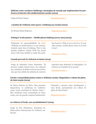 Artigo de Flavia Tamar. Disponível on-line »
Maltrato entre escolares (bullying): estrategias de manejo que implementan los pro-
fesores al interior del establecimiento escolar (2005)
A prática de violência entre pares: o bullying nas escolas (2005)
De Rosana Maria Nogueira. Disponível on-line »
Escola e comunidade juntas contra a violência escolar: diagnóstico e esboço de plano
de intervenção (2004)
De Maria Nadurce da Silva: “Esta pesquisa
diagnosticou os problemas de violências
numa escola municipal de Montes Claros -
MG, localizada numa comunidade de baixa
renda, com um grande conjunto habitacional,
destinado a pessoas antes desabrigadas, e
uma favela, apresentando um esboço de
plano de Intervenção”.
Disponível on-line »
La violence à l’école: une mondialisation? (2004)
Artigo de Éric Debarbieux, Presidente do
Observatório Internacional de Violência nas
Escolas.
Disponível on-line »
Putting U in the picture – Mobile phone bullying survey 2005 (2005)
Publicação da responsabilidade da NCH:
“Bullying via mobile phone is a new and par-
ticularly nasty form of bullying. This is why
leading children’s charity NCH has joined
forces with Tesco Mobile to tackle this prob-
lem head-on. With 97 per cent of 12–16 year
olds owning a mobile phone, there is no time
to lose”.
Disponível on-line »
Cuando prevenir la violencia no basta (2004)
Artigo de Alejandro Castro Santander: “El
presente trabajo intenta hacer una reflexión
que contribuya al debate social acerca del fra-
caso que han sufrido los métodos de control y
represión para disminuir la indisciplina y la
violencia en el âmbito de la escuela”.
Disponível on-line »
 
