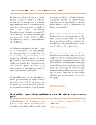 De Margarida Gaspar de Matos e Susana
Fonseca Carvalhosa: “Qual é o perfil dos
adolescentes portugueses que se envolvem
regularmente em atos de violência na escola,
quer como vítimas, quer como provocadores,
quer com duplo envolvimento
(simultaneamente vítimas e provocadores),
de acordo com um estudo realizado pelo
projeto Aventura Social e Saúde, Faculdade
de Motricidade Humana, Universidade Téc-
nica de Lisboa?
Realizámos um estudo junto de 6.903 jovens
do 6º, 8º e 10º anos de todo o país, utilizan-
do um questionário. De acordo com estes
nossos dados os rapazes envolvem-se mais
em atos de violência na escola, quer como
provocadores, quer como vítimas, quer com
duplo envolvimento. Este envolvimento em
atos de violência parece ter um pico aos 13
anos, embora os mais novos (11 anos) se
envolvam mais, enquanto vítimas.
Os resultados sugerem que, no geral, os
jovens que se envolvem em atos de violência
apresentam um perfil de afastamento em
relação à casa, à família e à escola, aparecen-
do com mais frequência um grupo de amigos
com quem se dão fora e depois da escola.
Apresentam também com mais frequência
envolvimento com experimentação e consu-
mo de tabaco e álcool e envolvimento em
lutas e porte de armas.
Os jovens que se envolvem em atos de vio-
lência referem mais frequentemente ver tele-
visão quatro ou mais horas por dia. Os
jovens que não se envolvem em atos de vio-
lência referem menos frequentemente sinto-
mas de mal estar físico e psicológico.
Os jovens que se envolvem em atos de vio-
lência como vítimas e os jovens que têm um
duplo envolvimento (simultaneamente como
provocadores e como vítimas) referem mais
frequentemente não se sentirem felizes, bem
como não se sentirem seguros na escola. Os
jovens que se envolvem em atos de violência
enquanto vítimas referem em geral proble-
mas de relação social com os pares: acham
difícil arranjar novos amigos e referem não
ter amigos”.
Disponível on-line »
Violência na escola: vítimas, provocadores e outros (2001)
Does bullying cause emotional problems? A prospective study of young teenagers
(2001)
De Lyndal Bond et al.: “Objectives: to estab-
lish the relation between recurrent peer vic-
timisation and onset of self reported symp-
toms of anxiety or depression in the early
teen years”.
Disponível on-line »
 