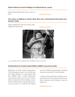 Artigo amplamente citado nos estudos sobre
bullying, de Dan Olweus. Disponível on-line »
Peer abuse or bullying at school: Basic facts and a school-based intervention pro-
gramme (1996)
Health Behaviour in School-Aged Children (HBSC) 2005/2006 (2008)
Publicação da World Health Organization:
“This international report is the fourth from
the Health Behaviour in School-aged Chil-
dren (HBSC) study, a WHO collaborative
cross-national study, and the most compre-
hensive. It presents the key findings on pat-
terns of health among young people aged 11,
13 and 15 years in 41 countries and regions
across the WHO European Region and North
America in 2005/2006”. Inclui Portugal”.
A Secção 4 desta publicação, dedicada a com-
portamentos de risco, inclui levantamento de
dados estatísticos sobre bullying, a partir da
página 159.
Disponível on-line »
3.1 DADOS ESTATÍSTICOS SOBRE O BULLYING
Artigo de Rami Benbenishty, Ron A. Astor e A.
Zeira. Disponível on-line »
School Violence in Israel: Findings of a National Survey (2003)
 