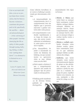 Can we not teach chil-
dren, even as we pro-
tect them from victimi-
zation, that for them to
become victimizers
constitutes the greatest
peril of all, specifically
the sacrifice — physi-
cal and psychological
— of the well-being of
other people? And that
destroying the life or
safety of other people,
through teasing, bully-
ing, hitting, or other-
wise “putting them
down”, is as destructive
to themselves as to
their victims.
Lewis P. Lipsitt, Chil-
dren and Adolescent
Behaviour Letter,
Brown University
Como referem Carvalhosa et
al. (2001) o bullying é caracte-
rizado por determinados crité-
rios:
1.A intencionalidade do
comportamento, isto é, o
comportamento tem um
objetivo que é provocar
mal-estar e ganhar con-
trolo sobre outra pessoa;
2.O comportamento é con-
duzido repetidamente e
ao longo do tempo, ou
seja, não ocorre ocasio-
nalmente ou isoladamen-
te, antes passa a ser cró-
nico e regular;
3.Um desequilíbrio de
poder é encontrado no
centro da dinâmica do
bullying, em que normal-
mente os agressores
vêem as suas vítimas
como um alvo fácil.
4.Outro aspeto a destacar é
que o comportamento
agressivo não resulta de
qualquer tipo de provo-
cação ou ameaça prévia.
O bullying pode manifestar
-se de diversas formas,
podendo ser
distinguidos,
essencialmente três tipos
ou formas:
1.Direto e físico, que
inclui bater ou ameaçar
bater; pontapear, roubar
objetos, estragar objetos,
extorquir dinheiro ou
ameaçar fazê-lo, forçar
comportamentos sexuais
ou ameaçar fazê-lo, obri-
gar ou ameaçar colegas a
realizar tarefas contra a
sua vontade.
2. Direto e verbal, englo-
bando situações como
chamar nomes, gozar,
fazer comentários racis-
tas ou que salientem
qualquer defeito ou defi-
ciência dos colegas.
3. Indireto, que inclui
situações como excluir
sistematicamente alguém
do grupo ou das ativida-
des, ameaçar com fre-
quência a perda da ami-
zade ou a exclusão do
grupo de pares, espalhar
boatos e/ou rumores, ou
seja, manipular a vida
social do colega ou cole-
gas.
6
 