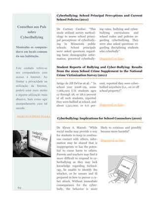 Conselhos aos Pais
sobre
CyberBullying
Mantenha os computa-
dores em locais comuns
da sua habitação.
Este cuidado refere-se
aos computadores com
acesso à Internet. Ao
limitar a privacidade na
utilização da Internet,
poderá estar mais atento
a alguma utilização mais
abusiva, bem como agir
atempadamente caso tal
suceda.
PROJECTO INTERNET SEGURA
De Cortney Cardini: “This
study utilized survey method-
ology to assess school princi-
pal perceptions of cyberbully-
ing in Minnesota public
schools. School principals
were asked questions regard-
ing basic demographic infor-
mation, perceived cyberbully-
ing rates, bullying and cyber-
bullying curriculums and
school codes and policies re-
garding cyberbullying. They
were also asked questions re-
garding disciplining students
who cyberbully”.
Disponível on-line»
69
Cyberbullying: School Principal Perceptions and Current
School Policies (2011)
Artigo de Jill DeVoe et al.: “ In
school year 2008–09, some
7,066,000 U.S. students ages
12 through 18, or 28.0 percent
of all such students, reported
they were bullied at school, and
about 1,521,000, or 6.0 per-
cent, reported they were cyber-
bullied anywhere (i.e., on or off
school property)”.
Disponível on-line»
Student Reports of Bullying and Cyber-Bullying: Results
from the 2009 School Crime Supplement to the National
Crime Victimization Survey (2011)
De Alyssa A. Matzek: “While
social media may provide a way
for students to keep in continu-
ous contact with others, infor-
mation may be shared that is
inappropriate or has the poten-
tial to cause harm to others.
Parents and teachers may find it
more difficult to respond to cy-
berbullying as they may lack
knowledge regarding technol-
ogy, be unable to identify the
attacker, or be unsure and ill
prepared in how to pursue a cy-
ber attack. Without immediate
consequences for the cyber-
bully, the behavior is more
likely to continue and possibly
become more harmful”.
Disponível on-line»
Cyberbullying: Implications for School Counselors (2010)
 