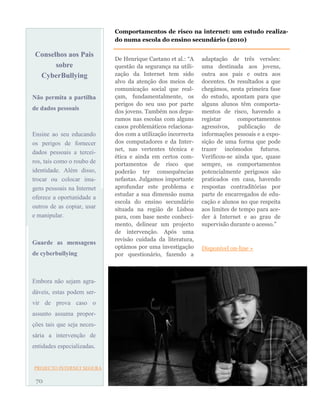 Conselhos aos Pais
sobre
CyberBullying
Não permita a partilha
de dados pessoais
Ensine ao seu educando
os perigos de fornecer
dados pessoais a tercei-
ros, tais como o roubo de
identidade. Além disso,
trocar ou colocar ima-
gens pessoais na Internet
oferece a oportunidade a
outros de as copiar, usar
e manipular.
Guarde as mensagens
de cyberbullying
Embora não sejam agra-
dáveis, estas podem ser-
vir de prova caso o
assunto assuma propor-
ções tais que seja neces-
sária a intervenção de
entidades especializadas.
PROJECTO INTERNET SEGURA
De Henrique Caetano et al.: “A
questão da segurança na utili-
zação da Internet tem sido
alvo da atenção dos meios de
comunicação social que real-
çam, fundamentalmente, os
perigos do seu uso por parte
dos jovens. Também nos depa-
ramos nas escolas com alguns
casos problemáticos relaciona-
dos com a utilização incorrecta
dos computadores e da Inter-
net, nas vertentes técnica e
ética e ainda em certos com-
portamentos de risco que
poderão ter consequências
nefastas. Julgamos importante
aprofundar este problema e
estudar a sua dimensão numa
escola do ensino secundário
situada na região de Lisboa
para, com base neste conheci-
mento, delinear um projecto
de intervenção. Após uma
revisão cuidada da literatura,
optámos por uma investigação
por questionário, fazendo a
adaptação de três versões:
uma destinada aos jovens,
outra aos pais e outra aos
docentes. Os resultados a que
chegámos, nesta primeira fase
do estudo, apontam para que
alguns alunos têm comporta-
mentos de risco, havendo a
registar comportamentos
agressivos, publicação de
informações pessoais e a expo-
sição de uma forma que pode
trazer incómodos futuros.
Verificou-se ainda que, quase
sempre, os comportamentos
potencialmente perigosos são
praticados em casa, havendo
respostas contraditórias por
parte de encarregados de edu-
cação e alunos no que respeita
aos limites de tempo para ace-
der à Internet e ao grau de
supervisão durante o acesso.”
Disponível on-line »
70
Comportamentos de risco na internet: um estudo realiza-
do numa escola do ensino secundário (2010)
 