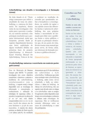 Conselhos aos Pais
sobre
CyberBullying
Ensine os seus edu-
candos a serem cor-
rectos na Internet
Insista na boa educa-
ção online. Um dos
efeitos nefastos do
cyberbullying é levar
a vítima a retaliar e
tornar-se, ela mesma,
numa cyberbullie.
Quebre este ciclo
encorajando o seu
educando a responder
de forma apropriada
(informando os res-
ponsáveis pelos sítios
de Internet, as opera-
doras de telemóvel ou
ignorando a situa-
ção). Da mesma for-
ma, mostre-lhe que
começar neste tipo de
“brincadeiras” (que o
cyberbully pode con-
siderar inocente, não
tendo consciência das
consequências para o
alvo) é algo muito
negativo e perigoso.
PROJECTO INTERNET
SEGURA
71
De João Amado et al.: “Neste
artigo começamos por referir a
atualidade do tema do cyber-
bullying e a natureza do fenó-
meno. Na sequência, damos
conta da sua investigação e das
ações para o prevenir e comba-
ter, no contexto nacional, e das
principais conclusões que a pes-
quisa internacional, ainda que
incipiente, permite desde já
registar. Seguidamente faremos
uma breve explicitação de
alguns resultados obtidos nas
primeiras fases do projecto
CyberTraining: A Research-
based Training Manual On
Cyberbullying. Trata-se de dar
a conhecer os resultados da
consulta por questionário on-
line a formadores e a investiga-
dores, no sentido de captar a
sua opinião acerca das diferen-
tes facetas e natureza do cyber-
bullying, dos seus próprios
limites e necessidades de for-
mação para lidar com o proble-
ma frente a vários públicos, e
de quais os principais elemen-
tos que, do seu ponto de vista,
devem constar num manual que
possa servir, de forma cabal,
aos interesses da formação nes-
ta área e a públicos diversos”.
Disponível on-line»
Cyberbullying: um desafio à investigação e à formação
(2009)
O cyberbullying: natureza e ocorrência em contexto portu-
guês (2009)
Tese de Mestrado de Mariana
Campos pelo ISCTE: “A presente
investigação tem como objectivos
caracterizar e descrever a natureza e
incidência do cyberbullying,
correlacionando-o com o
bullying , o suporte social, o tempo
dispendido com as tecnologias de
informação e comunicação, o
conhecimento e utilização de
estratégias de segurança online. A
amostraécompostapor115alunosdo
5º ao 12º ano, com idades
compreendidasentre os 10 e os 26
anos. 62,6% dos alunos são do
sexo feminino e 37,4% do sexo
masculino. A maioria dos alunos
pertence ao distrito do Porto (45,2%)
e de Lisboa (28,7%). Os resultados
demonstramque8,7%dosindivíduos
são cybervítimas e 6,1%
cyberbullies. Verificamos queexiste
uma correlação entre cyberbullying
e bullying, assim como ser-se
cyberbully e bully ou cyber-
vítima e vítima de bullying. As
vítimas de cyberbullying têm um
suporte mais elevado entre os colegas
e os cyberbullies entre os amigos.
Os agressores online dispendem mais
tempocomastecnologiaseconhecem
e utilizam mais estratégias de
segurança. Não se verificaram
contudo diferenças entre os
casos de cyberbullying e o sexo
dosparticipantes.
Disponível on-line»
 