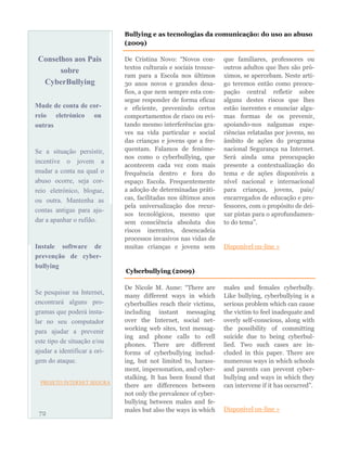 Conselhos aos Pais
sobre
CyberBullying
Mude de conta de cor-
reio eletrónico ou
outras
Se a situação persistir,
incentive o jovem a
mudar a conta na qual o
abuso ocorre, seja cor-
reio eletrónico, blogue,
ou outra. Mantenha as
contas antigas para aju-
dar a apanhar o rufião.
Instale software de
prevenção de cyber-
bullying
Se pesquisar na Internet,
encontrará alguns pro-
gramas que poderá insta-
lar no seu computador
para ajudar a prevenir
este tipo de situação e/ou
ajudar a identificar a ori-
gem do ataque.
PROJETO INTERNET SEGURA
De Cristina Novo: “Novos con-
textos culturais e sociais trouxe-
ram para a Escola nos últimos
30 anos novos e grandes desa-
fios, a que nem sempre esta con-
segue responder de forma eficaz
e eficiente, prevenindo certos
comportamentos de risco ou evi-
tando mesmo interferências gra-
ves na vida particular e social
das crianças e jovens que a fre-
quentam. Falamos de fenóme-
nos como o cyberbullying, que
acontecem cada vez com mais
frequência dentro e fora do
espaço Escola. Frequentemente
a adoção de determinadas práti-
cas, facilitadas nos últimos anos
pela universalização dos recur-
sos tecnológicos, mesmo que
sem consciência absoluta dos
riscos inerentes, desencadeia
processos invasivos nas vidas de
muitas crianças e jovens sem
que familiares, professores ou
outros adultos que lhes são pró-
ximos, se apercebam. Neste arti-
go teremos então como preocu-
pação central refletir sobre
alguns destes riscos que lhes
estão inerentes e enunciar algu-
mas formas de os prevenir,
apoiando-nos nalgumas expe-
riências relatadas por jovens, no
âmbito de ações do programa
nacional Segurança na Internet.
Será ainda uma preocupação
presente a contextualização do
tema e de ações disponíveis a
nível nacional e internacional
para crianças, jovens, pais/
encarregados de educação e pro-
fessores, com o propósito de dei-
xar pistas para o aprofundamen-
to do tema”.
Disponível on-line »
72
Bullying e as tecnologias da comunicação: do uso ao abuso
(2009)
Cyberbullying (2009)
De Nicole M. Aune: “There are
many different ways in which
cyberbullies reach their victims,
including instant messaging
over the Internet, social net-
working web sites, text messag-
ing and phone calls to cell
phones. There are different
forms of cyberbullying includ-
ing, but not limited to, harass-
ment, impersonation, and cyber-
stalking. It has been found that
there are differences between
not only the prevalence of cyber-
bullying between males and fe-
males but also the ways in which
males and females cyberbully.
Like bullying, cyberbullying is a
serious problem which can cause
the victim to feel inadequate and
overly self-conscious, along with
the possibility of committing
suicide due to being cyberbul-
lied. Two such cases are in-
cluded in this paper. There are
numerous ways in which schools
and parents can prevent cyber-
bullying and ways in which they
can intervene if it has occurred”.
Disponível on-line »
 